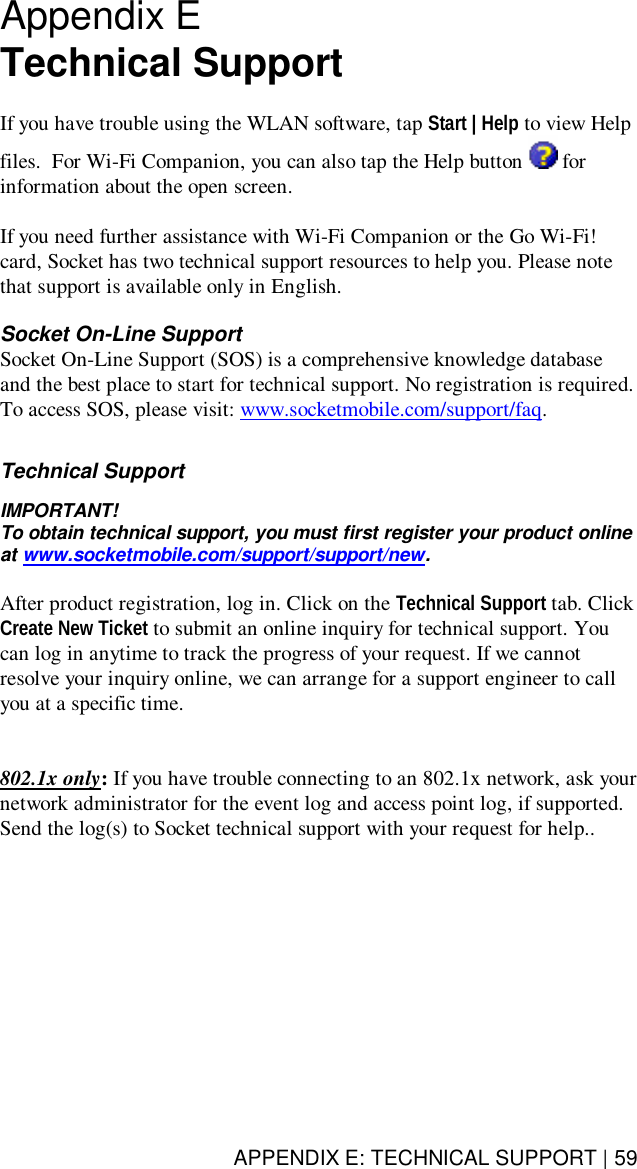 APPENDIX E: TECHNICAL SUPPORT | 59Appendix ETechnical SupportIf you have trouble using the WLAN software, tap Start | Help to view Helpfiles.  For Wi-Fi Companion, you can also tap the Help button  forinformation about the open screen.If you need further assistance with Wi-Fi Companion or the Go Wi-Fi!card, Socket has two technical support resources to help you. Please notethat support is available only in English.Socket On-Line SupportSocket On-Line Support (SOS) is a comprehensive knowledge databaseand the best place to start for technical support. No registration is required.To access SOS, please visit: www.socketmobile.com/support/faq.Technical SupportIMPORTANT!To obtain technical support, you must first register your product onlineat www.socketmobile.com/support/support/new.After product registration, log in. Click on the Technical Support tab. ClickCreate New Ticket to submit an online inquiry for technical support. Youcan log in anytime to track the progress of your request. If we cannotresolve your inquiry online, we can arrange for a support engineer to callyou at a specific time.802.1x only: If you have trouble connecting to an 802.1x network, ask yournetwork administrator for the event log and access point log, if supported.Send the log(s) to Socket technical support with your request for help..