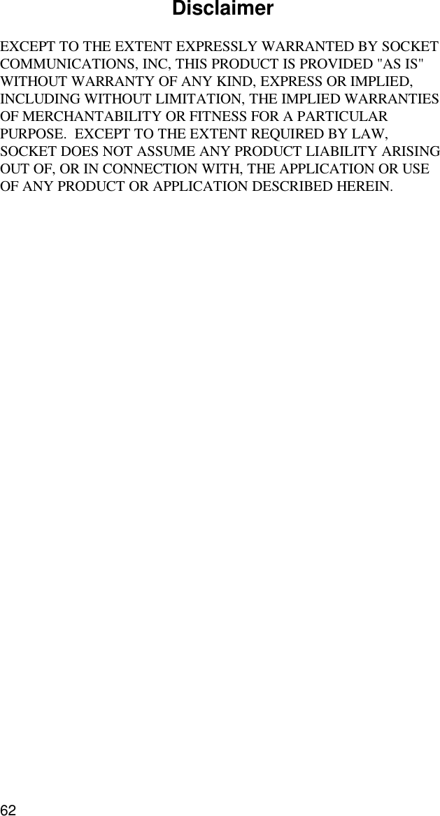 62DisclaimerEXCEPT TO THE EXTENT EXPRESSLY WARRANTED BY SOCKETCOMMUNICATIONS, INC, THIS PRODUCT IS PROVIDED &quot;AS IS&quot;WITHOUT WARRANTY OF ANY KIND, EXPRESS OR IMPLIED,INCLUDING WITHOUT LIMITATION, THE IMPLIED WARRANTIESOF MERCHANTABILITY OR FITNESS FOR A PARTICULARPURPOSE.  EXCEPT TO THE EXTENT REQUIRED BY LAW,SOCKET DOES NOT ASSUME ANY PRODUCT LIABILITY ARISINGOUT OF, OR IN CONNECTION WITH, THE APPLICATION OR USEOF ANY PRODUCT OR APPLICATION DESCRIBED HEREIN.