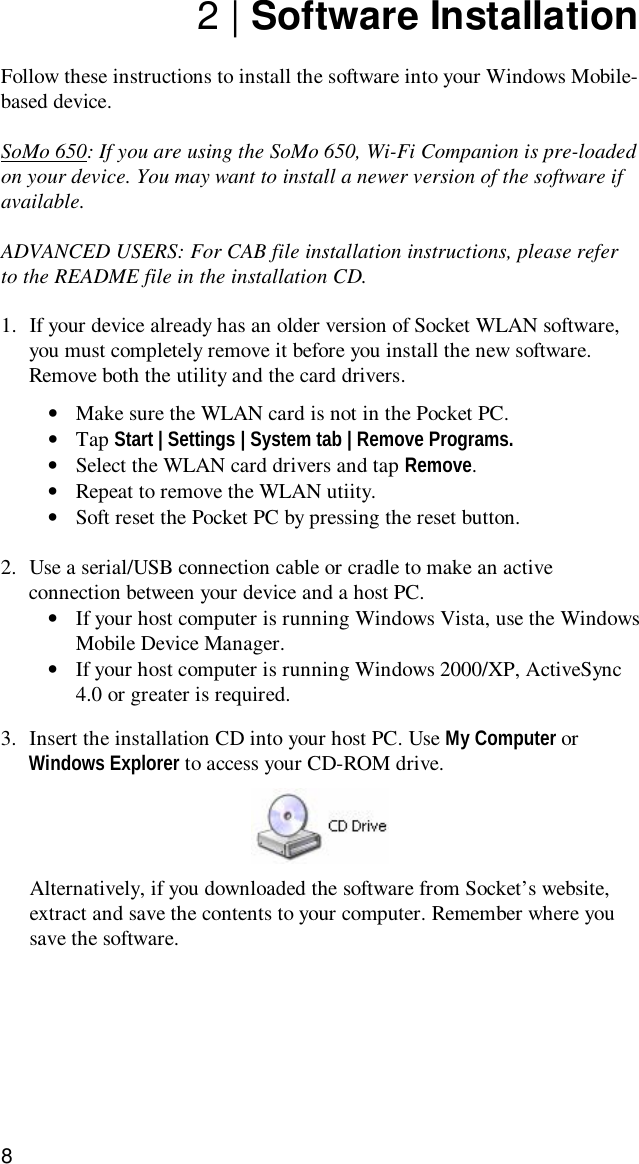 82 | Software InstallationFollow these instructions to install the software into your Windows Mobile-based device.SoMo 650: If you are using the SoMo 650, Wi-Fi Companion is pre-loadedon your device. You may want to install a newer version of the software ifavailable.ADVANCED USERS: For CAB file installation instructions, please referto the README file in the installation CD.1. If your device already has an older version of Socket WLAN software,you must completely remove it before you install the new software.Remove both the utility and the card drivers.•Make sure the WLAN card is not in the Pocket PC.•Tap Start | Settings | System tab | Remove Programs.•Select the WLAN card drivers and tap Remove.•Repeat to remove the WLAN utiity.•Soft reset the Pocket PC by pressing the reset button.2. Use a serial/USB connection cable or cradle to make an activeconnection between your device and a host PC.•If your host computer is running Windows Vista, use the WindowsMobile Device Manager.•If your host computer is running Windows 2000/XP, ActiveSync4.0 or greater is required.3. Insert the installation CD into your host PC. Use My Computer orWindows Explorer to access your CD-ROM drive.Alternatively, if you downloaded the software from Socket’s website,extract and save the contents to your computer. Remember where yousave the software.