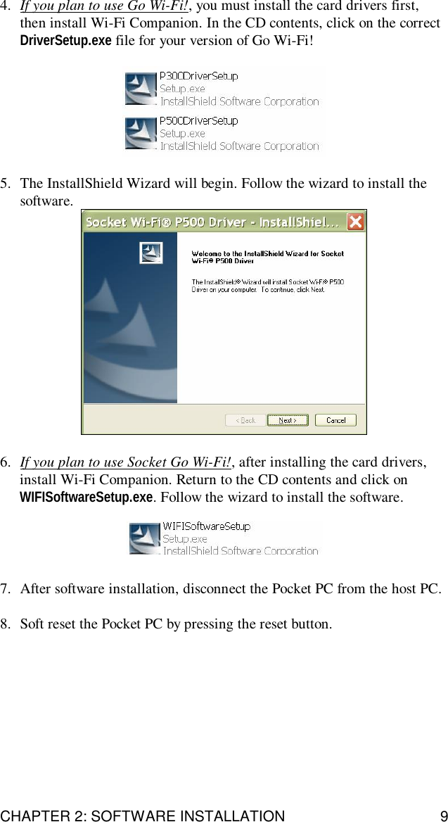 CHAPTER 2: SOFTWARE INSTALLATION 94. If you plan to use Go Wi-Fi!, you must install the card drivers first,then install Wi-Fi Companion. In the CD contents, click on the correctDriverSetup.exe file for your version of Go Wi-Fi!5. The InstallShield Wizard will begin. Follow the wizard to install thesoftware.6. If you plan to use Socket Go Wi-Fi!, after installing the card drivers,install Wi-Fi Companion. Return to the CD contents and click onWIFISoftwareSetup.exe. Follow the wizard to install the software.7. After software installation, disconnect the Pocket PC from the host PC.8. Soft reset the Pocket PC by pressing the reset button.