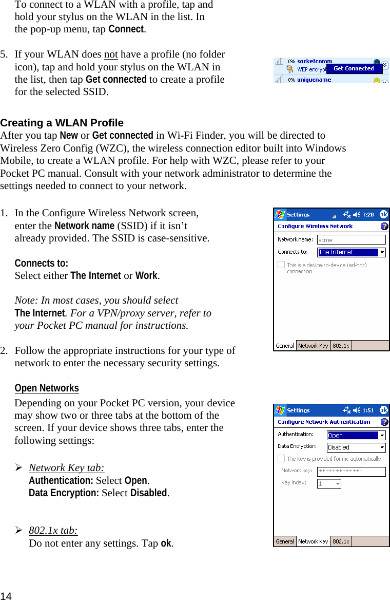 14 To connect to a WLAN with a profile, tap and hold your stylus on the WLAN in the list. In the pop-up menu, tap Connect.  5. If your WLAN does not have a profile (no folder icon), tap and hold your stylus on the WLAN in the list, then tap Get connected to create a profile for the selected SSID.  Creating a WLAN Profile After you tap New or Get connected in Wi-Fi Finder, you will be directed to Wireless Zero Config (WZC), the wireless connection editor built into Windows Mobile, to create a WLAN profile. For help with WZC, please refer to your Pocket PC manual. Consult with your network administrator to determine the settings needed to connect to your network.  1. In the Configure Wireless Network screen, enter the Network name (SSID) if it isn’t already provided. The SSID is case-sensitive.   Connects to:  Select either The Internet or Work.  Note: In most cases, you should select  The Internet. For a VPN/proxy server, refer to your Pocket PC manual for instructions.  2. Follow the appropriate instructions for your type of network to enter the necessary security settings.  Open Networks  Depending on your Pocket PC version, your device may show two or three tabs at the bottom of the screen. If your device shows three tabs, enter the following settings:   ¾ Network Key tab:  Authentication: Select Open.  Data Encryption: Select Disabled.   ¾ 802.1x tab:  Do not enter any settings. Tap ok.  