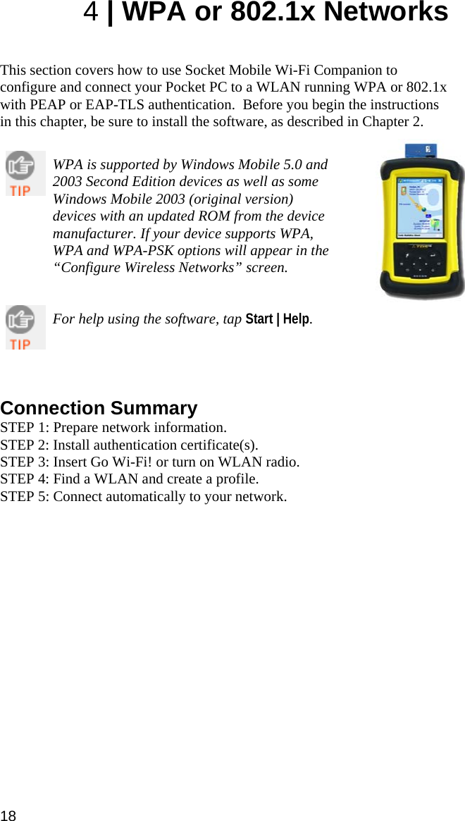 18 4 | WPA or 802.1x Networks   This section covers how to use Socket Mobile Wi-Fi Companion to configure and connect your Pocket PC to a WLAN running WPA or 802.1x with PEAP or EAP-TLS authentication.  Before you begin the instructions in this chapter, be sure to install the software, as described in Chapter 2.   WPA is supported by Windows Mobile 5.0 and 2003 Second Edition devices as well as some Windows Mobile 2003 (original version) devices with an updated ROM from the device manufacturer. If your device supports WPA, WPA and WPA-PSK options will appear in the “Configure Wireless Networks” screen.   For help using the software, tap Start | Help.      Connection Summary STEP 1: Prepare network information. STEP 2: Install authentication certificate(s). STEP 3: Insert Go Wi-Fi! or turn on WLAN radio. STEP 4: Find a WLAN and create a profile. STEP 5: Connect automatically to your network. 