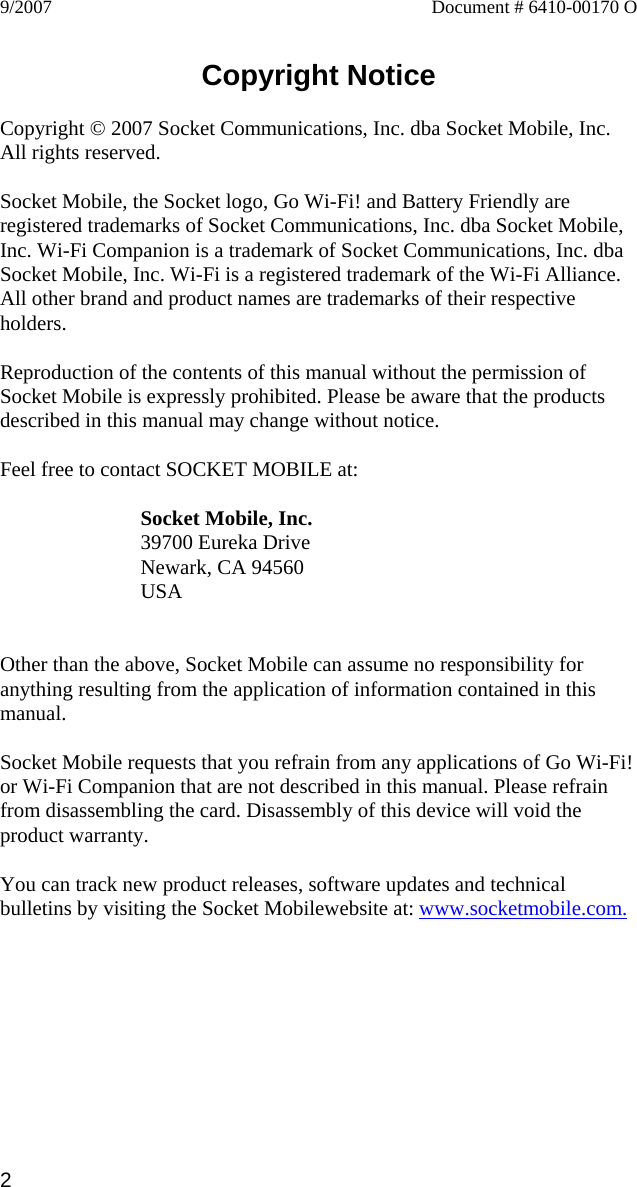 2 9/2007  Document # 6410-00170 O   Copyright Notice  Copyright © 2007 Socket Communications, Inc. dba Socket Mobile, Inc. All rights reserved.  Socket Mobile, the Socket logo, Go Wi-Fi! and Battery Friendly are registered trademarks of Socket Communications, Inc. dba Socket Mobile, Inc. Wi-Fi Companion is a trademark of Socket Communications, Inc. dba Socket Mobile, Inc. Wi-Fi is a registered trademark of the Wi-Fi Alliance. All other brand and product names are trademarks of their respective holders.  Reproduction of the contents of this manual without the permission of Socket Mobile is expressly prohibited. Please be aware that the products described in this manual may change without notice.  Feel free to contact SOCKET MOBILE at:  Socket Mobile, Inc. 39700 Eureka Drive Newark, CA 94560 USA   Other than the above, Socket Mobile can assume no responsibility for anything resulting from the application of information contained in this manual.  Socket Mobile requests that you refrain from any applications of Go Wi-Fi! or Wi-Fi Companion that are not described in this manual. Please refrain from disassembling the card. Disassembly of this device will void the product warranty.  You can track new product releases, software updates and technical bulletins by visiting the Socket Mobilewebsite at: www.socketmobile.com. 