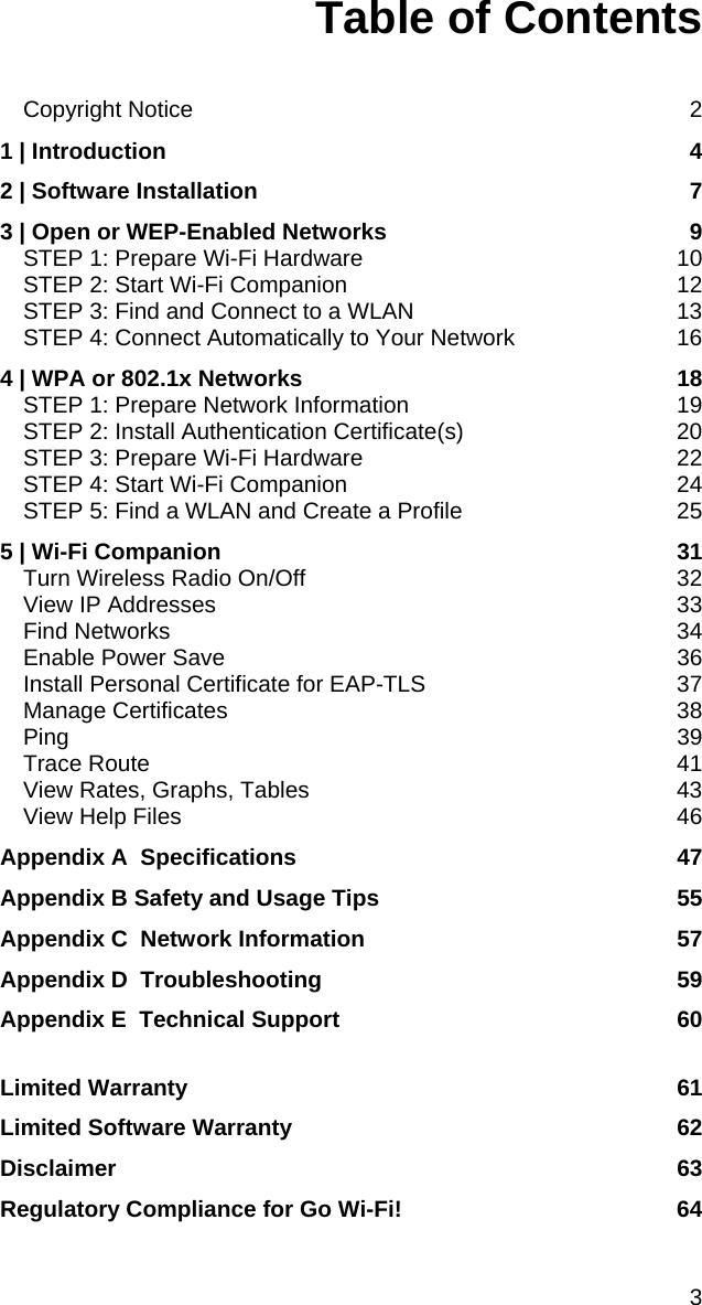 3 Table of Contents   Copyright Notice  2 1 | Introduction  4 2 | Software Installation  7 3 | Open or WEP-Enabled Networks  9 STEP 1: Prepare Wi-Fi Hardware  10 STEP 2: Start Wi-Fi Companion  12 STEP 3: Find and Connect to a WLAN  13 STEP 4: Connect Automatically to Your Network  16 4 | WPA or 802.1x Networks  18 STEP 1: Prepare Network Information  19 STEP 2: Install Authentication Certificate(s)  20 STEP 3: Prepare Wi-Fi Hardware  22 STEP 4: Start Wi-Fi Companion  24 STEP 5: Find a WLAN and Create a Profile  25 5 | Wi-Fi Companion  31 Turn Wireless Radio On/Off  32 View IP Addresses  33 Find Networks  34 Enable Power Save  36 Install Personal Certificate for EAP-TLS  37 Manage Certificates  38 Ping 39 Trace Route  41 View Rates, Graphs, Tables  43 View Help Files  46 Appendix A  Specifications  47 Appendix B Safety and Usage Tips  55 Appendix C  Network Information  57 Appendix D  Troubleshooting  59 Appendix E  Technical Support  60  Limited Warranty  61 Limited Software Warranty  62 Disclaimer 63 Regulatory Compliance for Go Wi-Fi!  64 