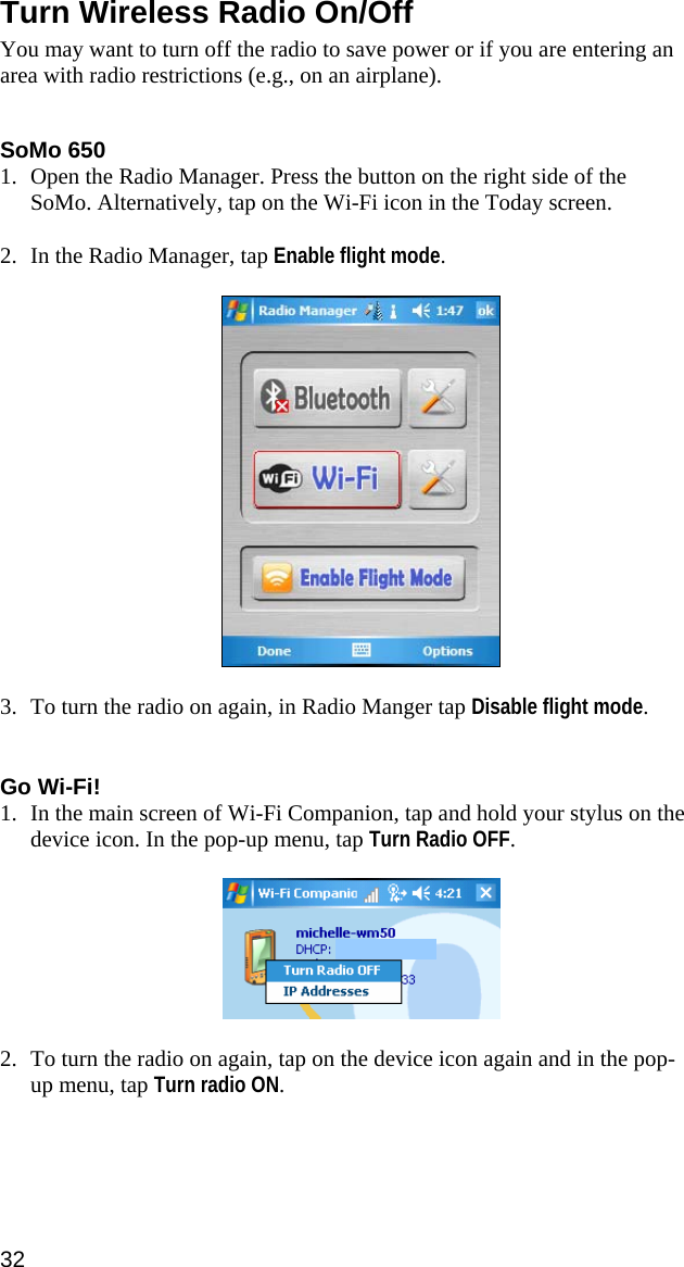 32  Turn Wireless Radio On/Off  You may want to turn off the radio to save power or if you are entering an area with radio restrictions (e.g., on an airplane).   SoMo 650 1. Open the Radio Manager. Press the button on the right side of the SoMo. Alternatively, tap on the Wi-Fi icon in the Today screen.  2. In the Radio Manager, tap Enable flight mode.    3. To turn the radio on again, in Radio Manger tap Disable flight mode.   Go Wi-Fi! 1. In the main screen of Wi-Fi Companion, tap and hold your stylus on the device icon. In the pop-up menu, tap Turn Radio OFF.    2. To turn the radio on again, tap on the device icon again and in the pop-up menu, tap Turn radio ON.  