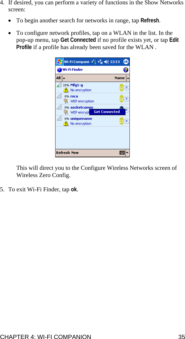 CHAPTER 4: WI-FI COMPANION  35 4. If desired, you can perform a variety of functions in the Show Networks screen:  • To begin another search for networks in range, tap Refresh.  • To configure network profiles, tap on a WLAN in the list. In the pop-up menu, tap Get Connected if no profile exists yet, or tap Edit Profile if a profile has already been saved for the WLAN .    This will direct you to the Configure Wireless Networks screen of Wireless Zero Config.  5. To exit Wi-Fi Finder, tap ok.  