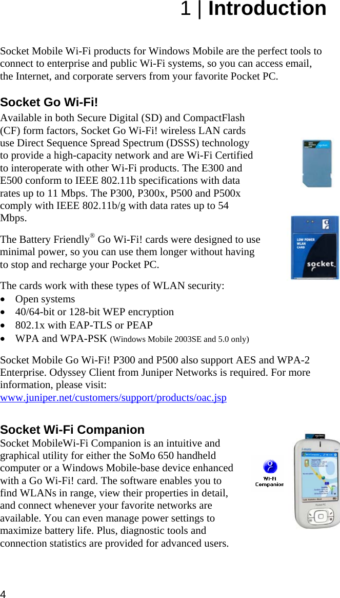 4 1 | Introduction   Socket Mobile Wi-Fi products for Windows Mobile are the perfect tools to connect to enterprise and public Wi-Fi systems, so you can access email, the Internet, and corporate servers from your favorite Pocket PC.  Socket Go Wi-Fi!  Available in both Secure Digital (SD) and CompactFlash (CF) form factors, Socket Go Wi-Fi! wireless LAN cards use Direct Sequence Spread Spectrum (DSSS) technology to provide a high-capacity network and are Wi-Fi Certified to interoperate with other Wi-Fi products. The E300 and E500 conform to IEEE 802.11b specifications with data rates up to 11 Mbps. The P300, P300x, P500 and P500x comply with IEEE 802.11b/g with data rates up to 54 Mbps.  The Battery Friendly® Go Wi-Fi! cards were designed to use minimal power, so you can use them longer without having to stop and recharge your Pocket PC.  The cards work with these types of WLAN security: • Open systems • 40/64-bit or 128-bit WEP encryption • 802.1x with EAP-TLS or PEAP • WPA and WPA-PSK (Windows Mobile 2003SE and 5.0 only)  Socket Mobile Go Wi-Fi! P300 and P500 also support AES and WPA-2 Enterprise. Odyssey Client from Juniper Networks is required. For more information, please visit: www.juniper.net/customers/support/products/oac.jsp  Socket Wi-Fi Companion Socket MobileWi-Fi Companion is an intuitive and graphical utility for either the SoMo 650 handheld computer or a Windows Mobile-base device enhanced with a Go Wi-Fi! card. The software enables you to find WLANs in range, view their properties in detail, and connect whenever your favorite networks are available. You can even manage power settings to maximize battery life. Plus, diagnostic tools and connection statistics are provided for advanced users.  