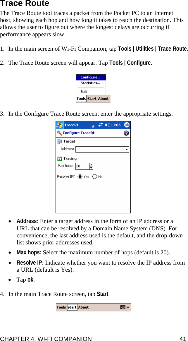 CHAPTER 4: WI-FI COMPANION  41 Trace Route  The Trace Route tool traces a packet from the Pocket PC to an Internet host, showing each hop and how long it takes to reach the destination. This allows the user to figure out where the longest delays are occurring if performance appears slow.  1. In the main screen of Wi-Fi Companion, tap Tools | Utilities | Trace Route.  2. The Trace Route screen will appear. Tap Tools | Configure.    3. In the Configure Trace Route screen, enter the appropriate settings:    • Address: Enter a target address in the form of an IP address or a URL that can be resolved by a Domain Name System (DNS). For convenience, the last address used is the default, and the drop-down list shows prior addresses used. • Max hops: Select the maximum number of hops (default is 20). • Resolve IP: Indicate whether you want to resolve the IP address from a URL (default is Yes). • Tap ok.   4. In the main Trace Route screen, tap Start.     