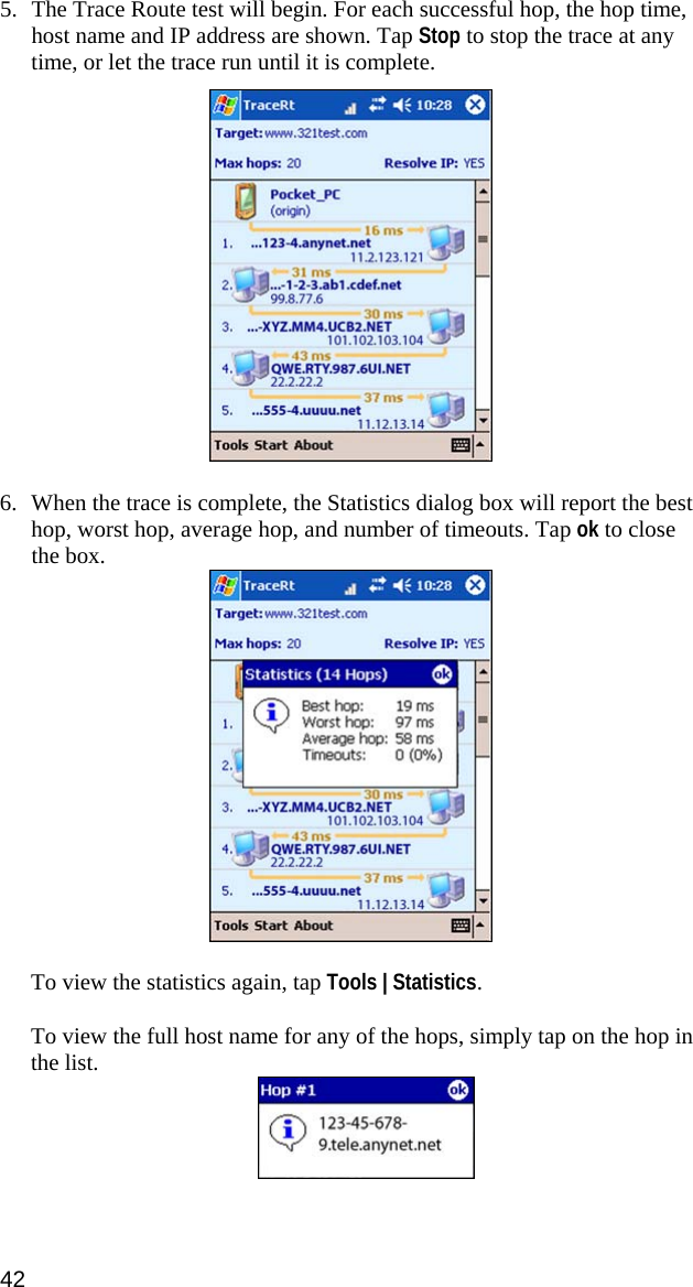 42  5. The Trace Route test will begin. For each successful hop, the hop time, host name and IP address are shown. Tap Stop to stop the trace at any time, or let the trace run until it is complete.    6. When the trace is complete, the Statistics dialog box will report the best hop, worst hop, average hop, and number of timeouts. Tap ok to close the box.   To view the statistics again, tap Tools | Statistics.  To view the full host name for any of the hops, simply tap on the hop in the list.  