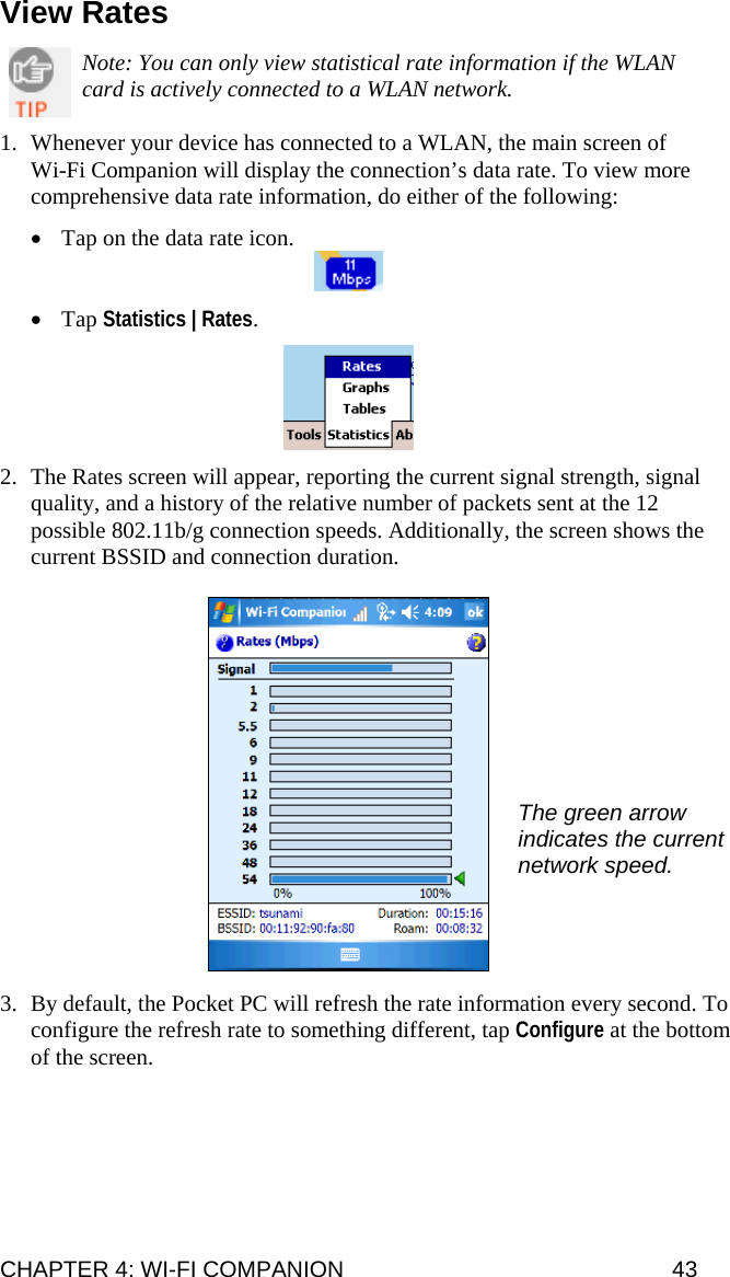 CHAPTER 4: WI-FI COMPANION  43 View Rates  Note: You can only view statistical rate information if the WLAN card is actively connected to a WLAN network.  1. Whenever your device has connected to a WLAN, the main screen of Wi-Fi Companion will display the connection’s data rate. To view more comprehensive data rate information, do either of the following:  • Tap on the data rate icon.   • Tap Statistics | Rates.    2. The Rates screen will appear, reporting the current signal strength, signal quality, and a history of the relative number of packets sent at the 12 possible 802.11b/g connection speeds. Additionally, the screen shows the current BSSID and connection duration.    3. By default, the Pocket PC will refresh the rate information every second. To configure the refresh rate to something different, tap Configure at the bottom of the screen.   The green arrow indicates the current network speed. 