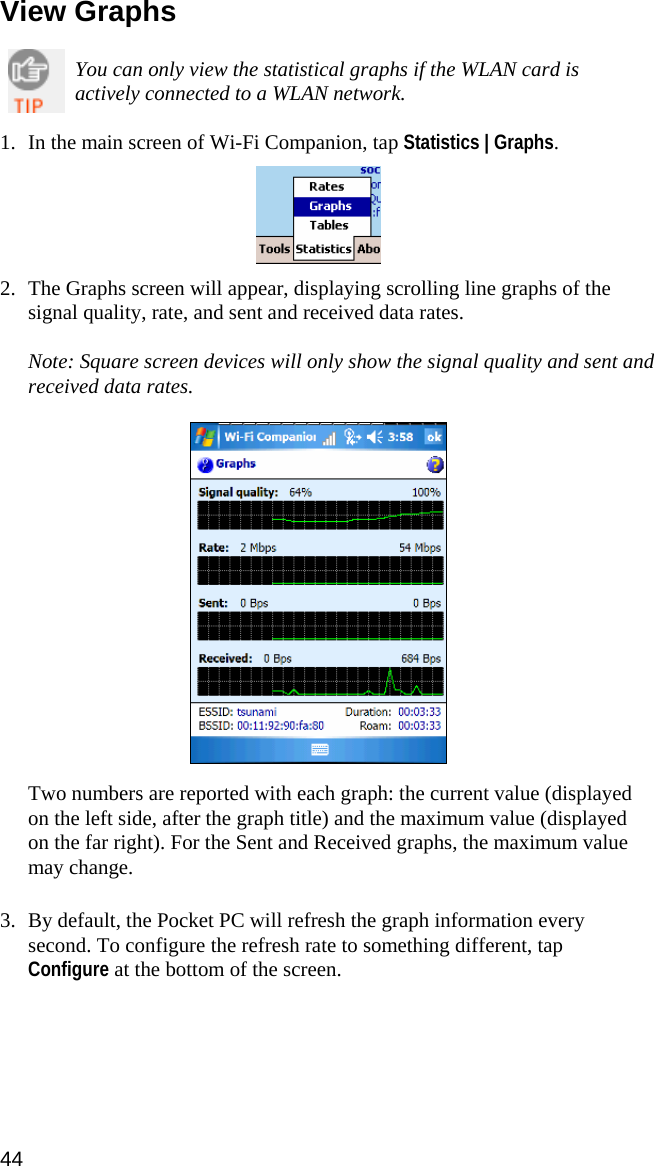 44  View Graphs  You can only view the statistical graphs if the WLAN card is actively connected to a WLAN network.  1. In the main screen of Wi-Fi Companion, tap Statistics | Graphs.    2. The Graphs screen will appear, displaying scrolling line graphs of the signal quality, rate, and sent and received data rates.  Note: Square screen devices will only show the signal quality and sent and received data rates.    Two numbers are reported with each graph: the current value (displayed on the left side, after the graph title) and the maximum value (displayed on the far right). For the Sent and Received graphs, the maximum value may change.  3. By default, the Pocket PC will refresh the graph information every second. To configure the refresh rate to something different, tap Configure at the bottom of the screen.   