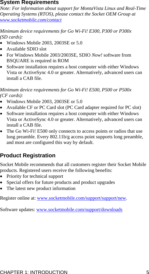 CHAPTER 1: INTRODUCTION  5 System Requirements Note: For information about support for MontaVista Linux and Real-Time Operating Systems (RTOS), please contact the Socket OEM Group at www.socketmobile.com/contact  Minimum device requirements for Go Wi-Fi! E300, P300 or P300x  (SD cards): • Windows Mobile 2003, 2003SE or 5.0 • Available SDIO slot • For Windows Mobile 2003/2003SE, SDIO Now! software from BSQUARE is required in ROM • Software installation requires a host computer with either Windows Vista or ActiveSync 4.0 or greater. Alternatively, advanced users can install a CAB file.  Minimum device requirements for Go Wi-Fi! E500, P500 or P500x  (CF cards): • Windows Mobile 2003, 2003SE or 5.0 • Available CF or PC Card slot (PC Card adapter required for PC slot) • Software installation requires a host computer with either Windows Vista or ActiveSync 4.0 or greater. Alternatively, advanced users can install a CAB file. • The Go Wi-Fi! E500 only connects to access points or radios that use long preamble. Every 802.11b/g access point supports long preamble, and most are configured this way by default.  Product Registration  Socket Mobile recommends that all customers register their Socket Mobile products. Registered users receive the following benefits: • Priority for technical support • Special offers for future products and product upgrades • The latest new product information  Register online at: www.socketmobile.com/support/support/new.  Software updates: www.socketmobile.com/support/downloads  