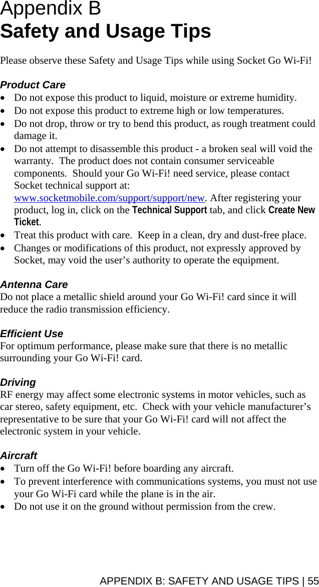 APPENDIX B: SAFETY AND USAGE TIPS | 55 Appendix B Safety and Usage Tips  Please observe these Safety and Usage Tips while using Socket Go Wi-Fi!  Product Care • Do not expose this product to liquid, moisture or extreme humidity. • Do not expose this product to extreme high or low temperatures. • Do not drop, throw or try to bend this product, as rough treatment could damage it. • Do not attempt to disassemble this product - a broken seal will void the warranty.  The product does not contain consumer serviceable components.  Should your Go Wi-Fi! need service, please contact Socket technical support at: www.socketmobile.com/support/support/new. After registering your product, log in, click on the Technical Support tab, and click Create New Ticket. • Treat this product with care.  Keep in a clean, dry and dust-free place. • Changes or modifications of this product, not expressly approved by Socket, may void the user’s authority to operate the equipment.  Antenna Care Do not place a metallic shield around your Go Wi-Fi! card since it will reduce the radio transmission efficiency.  Efficient Use For optimum performance, please make sure that there is no metallic surrounding your Go Wi-Fi! card.  Driving RF energy may affect some electronic systems in motor vehicles, such as car stereo, safety equipment, etc.  Check with your vehicle manufacturer’s representative to be sure that your Go Wi-Fi! card will not affect the electronic system in your vehicle.  Aircraft • Turn off the Go Wi-Fi! before boarding any aircraft. • To prevent interference with communications systems, you must not use your Go Wi-Fi card while the plane is in the air. • Do not use it on the ground without permission from the crew.
