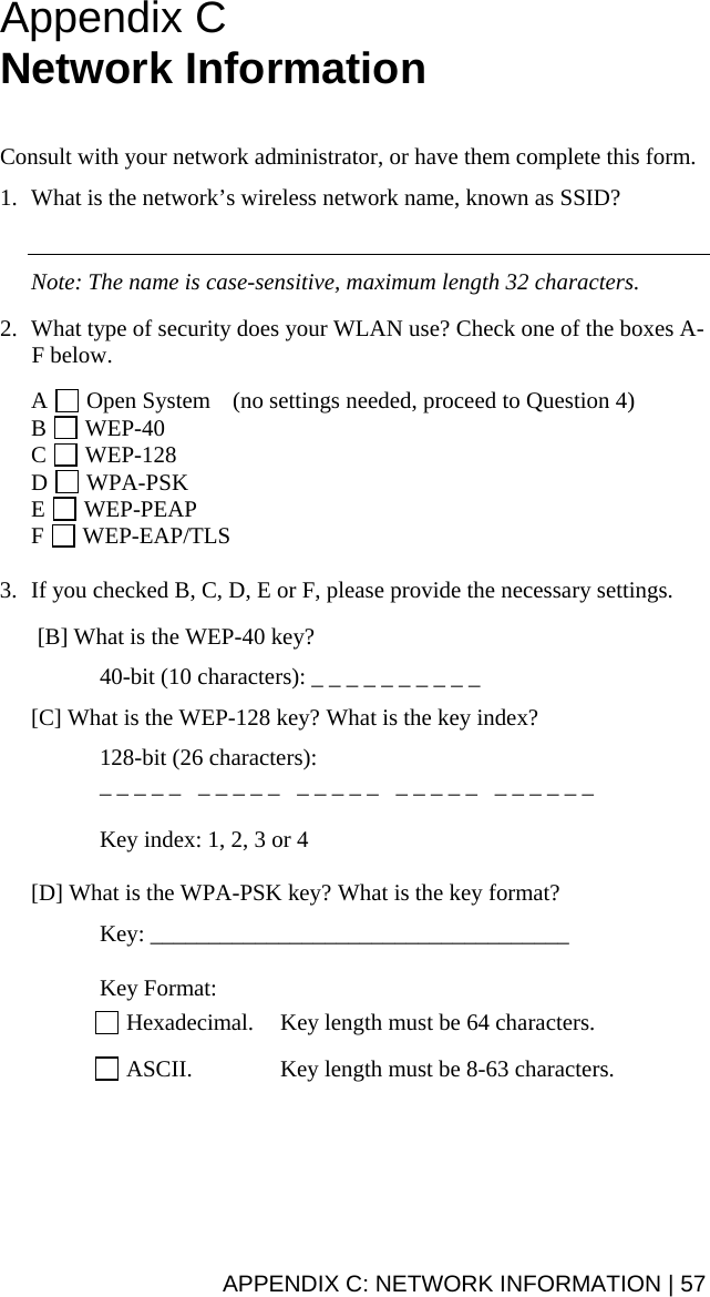 APPENDIX C: NETWORK INFORMATION | 57 Appendix C  Network Information    Consult with your network administrator, or have them complete this form.  1. What is the network’s wireless network name, known as SSID?     Note: The name is case-sensitive, maximum length 32 characters.  2. What type of security does your WLAN use? Check one of the boxes A-F below.  A   Open System  (no settings needed, proceed to Question 4) B   WEP-40  C   WEP-128 D   WPA-PSK E   WEP-PEAP F   WEP-EAP/TLS  3. If you checked B, C, D, E or F, please provide the necessary settings.   [B] What is the WEP-40 key?    40-bit (10 characters): _ _ _ _ _ _ _ _ _ _  [C] What is the WEP-128 key? What is the key index?   128-bit (26 characters):    _ _ _ _ _   _ _ _ _ _   _ _ _ _ _   _ _ _ _ _   _ _ _ _ _ _    Key index: 1, 2, 3 or 4  [D] What is the WPA-PSK key? What is the key format?  Key: ____________________________________   Key Format:   Hexadecimal.  Key length must be 64 characters.   ASCII.  Key length must be 8-63 characters.  