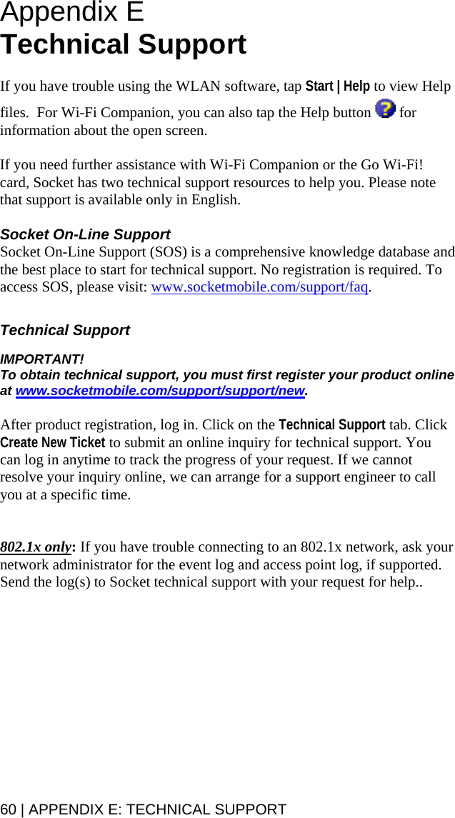 60 | APPENDIX E: TECHNICAL SUPPORT   Appendix E  Technical Support   If you have trouble using the WLAN software, tap Start | Help to view Help files.  For Wi-Fi Companion, you can also tap the Help button   for information about the open screen.  If you need further assistance with Wi-Fi Companion or the Go Wi-Fi! card, Socket has two technical support resources to help you. Please note that support is available only in English.   Socket On-Line Support Socket On-Line Support (SOS) is a comprehensive knowledge database and the best place to start for technical support. No registration is required. To access SOS, please visit: www.socketmobile.com/support/faq.   Technical Support  IMPORTANT!  To obtain technical support, you must first register your product online at www.socketmobile.com/support/support/new.    After product registration, log in. Click on the Technical Support tab. Click Create New Ticket to submit an online inquiry for technical support. You can log in anytime to track the progress of your request. If we cannot resolve your inquiry online, we can arrange for a support engineer to call you at a specific time.     802.1x only: If you have trouble connecting to an 802.1x network, ask your network administrator for the event log and access point log, if supported. Send the log(s) to Socket technical support with your request for help..