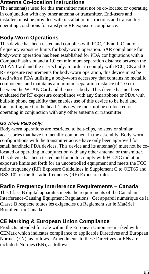 65 Antenna Co-location Instructions The antenna(s) used for this transmitter must not be co-located or operating in conjunction with any other antenna or transmitter. End-users and installers must be provided with installation instructions and transmitter operating conditions for satisfying RF exposure compliance.  Body-Worn Operations This device has been tested and complies with FCC, CE and IC radio-frequency exposure limits for body-worn operation. SAR compliance for body-worn operation has been established for PDA configurations with a CompactFlash slot and a 1.0 cm minimum separation distance between the WLAN Card and the user’s body. In order to comply with FCC, CE and IC RF exposure requirements for body-worn operation, this device must be used with a PDA utilizing a body-worn accessory that contains no metallic components and maintains a minimum separation distance of 1.0 cm between the WLAN Card and the user’s body. This device has not been evaluated for RF exposure compliance with any Smartphone or PDA with built-in phone capability that enables use of this device to be held and transmitting next to the head. This device must not be co-located or operating in conjunction with any other antenna or transmitter.  Go Wi-Fi! P500 only:  Body-worn operations are restricted to belt-clips, holsters or similar accessories that have no metallic component in the assembly. Body-worn configurations with the transmitter active have only been approved for small handheld PDA devices. This device and its antenna(s) must not be co-located or operating in conjunction with any other antenna or transmitter. This device has been tested and found to comply with FCC/IC radiation exposure limits set forth for an uncontrolled equipment and meets the FCC radio frequency (RF) Exposure Guidelines in Supplement C to OET65 and RSS-102 of the IC radio frequency (RF) Exposure rules.  Radio Frequency Interference Requirements – Canada This Class B digital apparatus meets the requirements of the Canadian Interference-Causing Equipment Regulations.  Cet appareil numérique de la Classe B respecte toutes les exigencies du Reglement sur le Matériel Brouilleur du Canada.  CE Marking &amp; European Union Compliance Products intended for sale within the European Union are marked with a CEMark which indicates compliance to applicable Directives and European Normes (EN), as follows.  Amendments to these Directives or ENs are included: Normes (EN), as follows:  