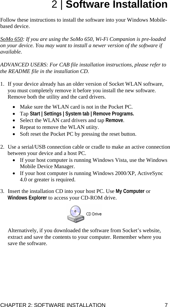 CHAPTER 2: SOFTWARE INSTALLATION  7 2 | Software Installation  Follow these instructions to install the software into your Windows Mobile-based device.   SoMo 650: If you are using the SoMo 650, Wi-Fi Companion is pre-loaded on your device. You may want to install a newer version of the software if available.  ADVANCED USERS: For CAB file installation instructions, please refer to the README file in the installation CD.  1. If your device already has an older version of Socket WLAN software, you must completely remove it before you install the new software. Remove both the utility and the card drivers.  • Make sure the WLAN card is not in the Pocket PC.  • Tap Start | Settings | System tab | Remove Programs.  • Select the WLAN card drivers and tap Remove. • Repeat to remove the WLAN utiity. • Soft reset the Pocket PC by pressing the reset button.  2. Use a serial/USB connection cable or cradle to make an active connection between your device and a host PC. • If your host computer is running Windows Vista, use the Windows Mobile Device Manager. • If your host computer is running Windows 2000/XP, ActiveSync 4.0 or greater is required.  3. Insert the installation CD into your host PC. Use My Computer or Windows Explorer to access your CD-ROM drive.     Alternatively, if you downloaded the software from Socket’s website, extract and save the contents to your computer. Remember where you save the software.  