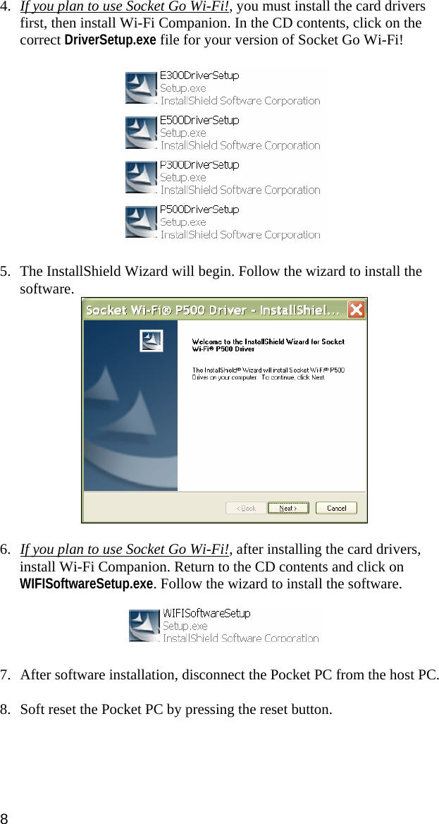 8 4. If you plan to use Socket Go Wi-Fi!, you must install the card drivers first, then install Wi-Fi Companion. In the CD contents, click on the correct DriverSetup.exe file for your version of Socket Go Wi-Fi!    5. The InstallShield Wizard will begin. Follow the wizard to install the software.   6. If you plan to use Socket Go Wi-Fi!, after installing the card drivers, install Wi-Fi Companion. Return to the CD contents and click on WIFISoftwareSetup.exe. Follow the wizard to install the software.    7. After software installation, disconnect the Pocket PC from the host PC.   8. Soft reset the Pocket PC by pressing the reset button.   