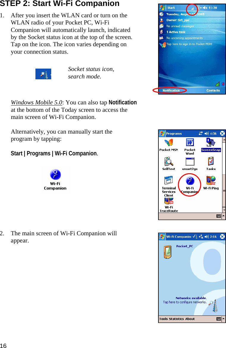 STEP 2: Start Wi-Fi Companion  1. After you insert the WLAN card or turn on the WLAN radio of your Pocket PC, Wi-Fi Companion will automatically launch, indicated by the Socket status icon at the top of the screen. Tap on the icon. The icon varies depending on your connection status.   Socket status icon, search mode.     Windows Mobile 5.0: You can also tap Notification at the bottom of the Today screen to access the main screen of Wi-Fi Companion.  Alternatively, you can manually start the program by tapping:   Start | Programs | Wi-Fi Companion.           2. The main screen of Wi-Fi Companion will appear.            16 
