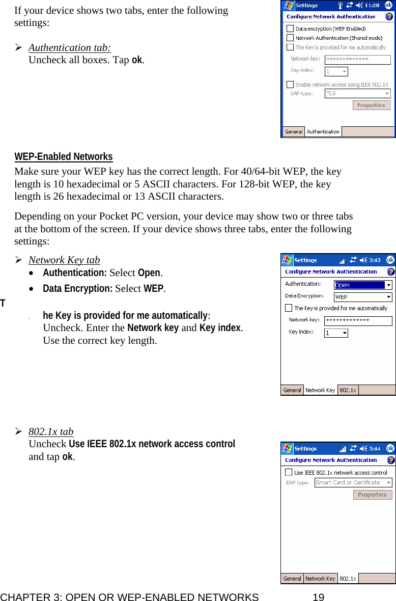 If your device shows two tabs, enter the following settings:  ¾ Authentication tab:  Uncheck all boxes. Tap ok.        WEP-Enabled Networks  Make sure your WEP key has the correct length. For 40/64-bit WEP, the key length is 10 hexadecimal or 5 ASCII characters. For 128-bit WEP, the key length is 26 hexadecimal or 13 ASCII characters.  Depending on your Pocket PC version, your device may show two or three tabs at the bottom of the screen. If your device shows three tabs, enter the following settings:  ¾ Network Key tab • Authentication: Select Open.   • Data Encryption: Select WEP.   T • he Key is provided for me automatically: Uncheck. Enter the Network key and Key index. Use the correct key length.           ¾ 802.1x tab Uncheck Use IEEE 802.1x network access control and tap ok.             CHAPTER 3: OPEN OR WEP-ENABLED NETWORKS  19 