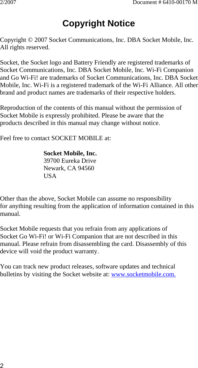 2/2007  Document # 6410-00170 M   Copyright Notice  Copyright © 2007 Socket Communications, Inc. DBA Socket Mobile, Inc. All rights reserved.  Socket, the Socket logo and Battery Friendly are registered trademarks of Socket Communications, Inc. DBA Socket Mobile, Inc. Wi-Fi Companion and Go Wi-Fi! are trademarks of Socket Communications, Inc. DBA SocketMobile, Inc. Wi-Fi is a registered trademark of the Wi-Fi Alliance. All other brand and product names are trademarks of their respective holders.  Reproduction of the contents of this manual without the permission of Socket Mobile is expressly prohibited. Please be aware that the products described in this manual may change without notice.  Feel free to contact SOCKET MOBILE at:  Socket Mobile, Inc. 39700 Eureka Drive Newark, CA 94560 USA   Other than the above, Socket Mobile can assume no responsibility for anything resulting from the application of information contained in this manual.  Socket Mobile requests that you refrain from any applications of Socket Go Wi-Fi! or Wi-Fi Companion that are not described in this manual. Please refrain from disassembling the card. Disassembly of this device will void the product warranty.  You can track new product releases, software updates and technical bulletins by visiting the Socket website at: www.socketmobile.com. 2 