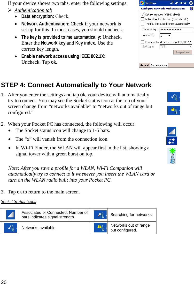 If your device shows two tabs, enter the following settings:  ¾ Authentication tab • Data encryption: Check.  • Network Authentication: Check if your network is set up for this. In most cases, you should uncheck.   • The key is provided to me automatically: Uncheck. Enter the Network key and Key index. Use the correct key length.  • Enable network access using IEEE 802.1X: Uncheck. Tap ok.    STEP 4: Connect Automatically to Your Network  1. After you enter the settings and tap ok, your device will automatically try to connect. You may see the Socket status icon at the top of your screen change from “networks available” to “networks out of range but configured.”  2. When your Pocket PC has connected, the following will occur: • The Socket status icon will change to 1-5 bars. • The “x” will vanish from the connection icon.  • In Wi-Fi Finder, the WLAN will appear first in the list, showing a signal tower with a green burst on top.   Note: After you save a profile for a WLAN, Wi-Fi Companion will automatically try to connect to it whenever you insert the WLAN card or turn on the WLAN radio built into your Pocket PC.   3. Tap ok to return to the main screen.  Socket Status Icons   Associated or Connected. Number of bars indicates signal strength. Searching for networks.  Networks available. Networks out of range but configured.  20 