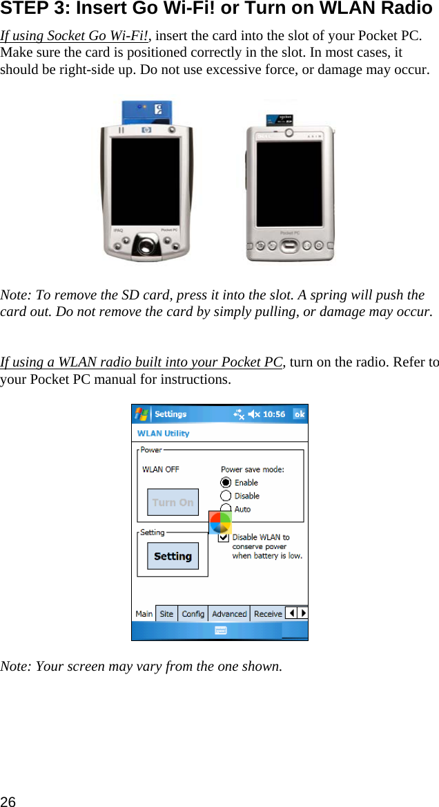 STEP 3: Insert Go Wi-Fi! or Turn on WLAN Radio  If using Socket Go Wi-Fi!, insert the card into the slot of your Pocket PC. Make sure the card is positioned correctly in the slot. In most cases, it should be right-side up. Do not use excessive force, or damage may occur.       Note: To remove the SD card, press it into the slot. A spring will push the card out. Do not remove the card by simply pulling, or damage may occur.   If using a WLAN radio built into your Pocket PC, turn on the radio. Refer to your Pocket PC manual for instructions.    Note: Your screen may vary from the one shown. 26 