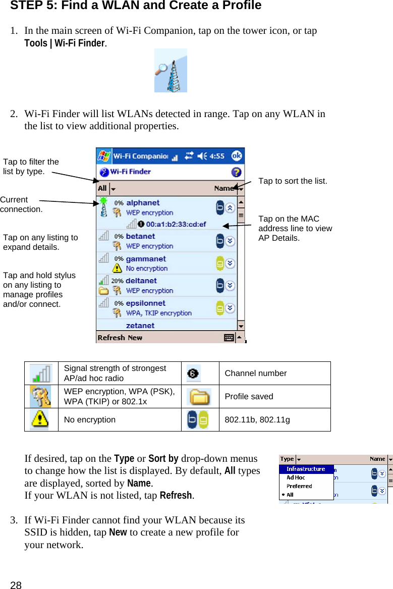 STEP 5: Find a WLAN and Create a Profile  1. In the main screen of Wi-Fi Companion, tap on the tower icon, or tap Tools | Wi-Fi Finder.    2. Wi-Fi Finder will list WLANs detected in range. Tap on any WLAN in the list to view additional properties.    Tap to filter the list by type.  Tap to sort the list. Current connection.  Tap on the MAC address line to view AP Details. Tap on any listing to expand details. Tap and hold stylus on any listing to manage profiles and/or connect.    Signal strength of strongest AP/ad hoc radio    Channel number  WEP encryption, WPA (PSK), WPA (TKIP) or 802.1x   Profile saved  No encryption   802.11b, 802.11g  If desired, tap on the Type or Sort by drop-down menus to change how the list is displayed. By default, All types are displayed, sorted by Name. If your WLAN is not listed, tap Refresh.  3. If Wi-Fi Finder cannot find your WLAN because its SSID is hidden, tap New to create a new profile for your network.  28 