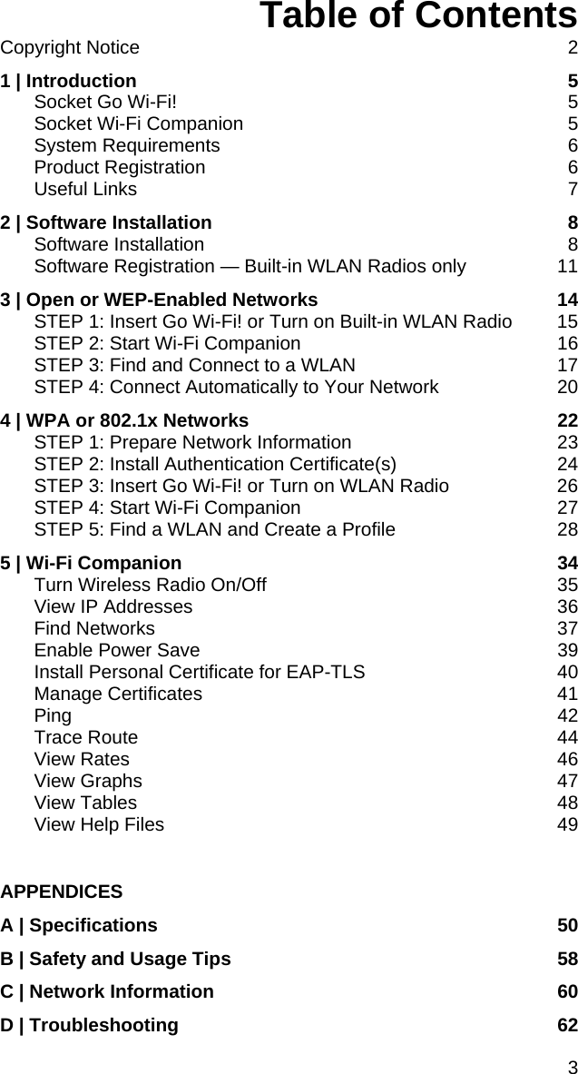 Table of Contents Copyright Notice  2 1 | Introduction  5 Socket Go Wi-Fi!  5 Socket Wi-Fi Companion  5 System Requirements  6 Product Registration  6 Useful Links  7 2 | Software Installation  8 Software Installation  8 Software Registration — Built-in WLAN Radios only  11 3 | Open or WEP-Enabled Networks  14 STEP 1: Insert Go Wi-Fi! or Turn on Built-in WLAN Radio  15 STEP 2: Start Wi-Fi Companion  16 STEP 3: Find and Connect to a WLAN  17 STEP 4: Connect Automatically to Your Network  20 4 | WPA or 802.1x Networks  22 STEP 1: Prepare Network Information  23 STEP 2: Install Authentication Certificate(s)  24 STEP 3: Insert Go Wi-Fi! or Turn on WLAN Radio  26 STEP 4: Start Wi-Fi Companion  27 STEP 5: Find a WLAN and Create a Profile  28 5 | Wi-Fi Companion  34 Turn Wireless Radio On/Off  35 View IP Addresses  36 Find Networks  37 Enable Power Save  39 Install Personal Certificate for EAP-TLS  40 Manage Certificates  41 Ping 42 Trace Route  44 View Rates  46 View Graphs  47 View Tables  48 View Help Files  49  APPENDICES A | Specifications  50 B | Safety and Usage Tips  58 C | Network Information  60 D | Troubleshooting  62 3 