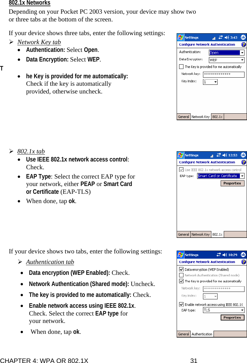 802.1x Networks  Depending on your Pocket PC 2003 version, your device may show two or three tabs at the bottom of the screen.  If your device shows three tabs, enter the following settings:  ¾ Network Key tab • Authentication: Select Open.   • Data Encryption: Select WEP.  T • he Key is provided for me automatically: Check if the key is automatically provided, otherwise uncheck.                ¾ 802.1x tab • Use IEEE 802.1x network access control: Check.  • EAP Type: Select the correct EAP type for your network, either PEAP or Smart Card or Certificate (EAP-TLS)  • When done, tap ok.        If your device shows two tabs, enter the following settings:   ¾ Authentication tab  • Data encryption (WEP Enabled): Check.    • Network Authentication (Shared mode): Uncheck.   • The key is provided to me automatically: Check.   • Enable network access using IEEE 802.1x. Check. Select the correct EAP type for your network.   •  When done, tap ok. CHAPTER 4: WPA OR 802.1X   31 