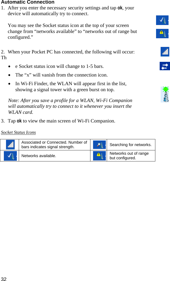 Automatic Connection 1. After you enter the necessary security settings and tap ok, your device will automatically try to connect.   You may see the Socket status icon at the top of your screen change from “networks available” to “networks out of range but configured.”  2. When your Pocket PC has connected, the following will occur: Th • e Socket status icon will change to 1-5 bars. • The “x” will vanish from the connection icon.  • In Wi-Fi Finder, the WLAN will appear first in the list, showing a signal tower with a green burst on top. Note: After you save a profile for a WLAN, Wi-Fi Companion will automatically try to connect to it whenever you insert the WLAN card.  3. Tap ok to view the main screen of Wi-Fi Companion.  Socket Status Icons   Associated or Connected. Number of bars indicates signal strength. Searching for networks.  Networks available. Networks out of range but configured.  32 
