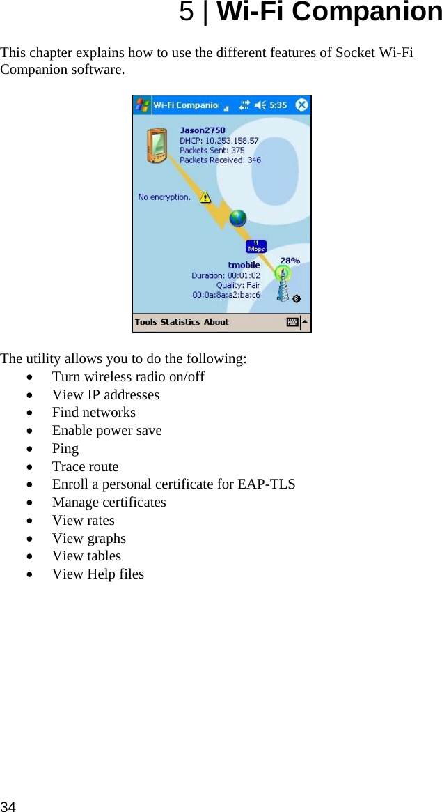 5 | Wi-Fi Companion  This chapter explains how to use the different features of Socket Wi-Fi Companion software.     The utility allows you to do the following: • Turn wireless radio on/off • View IP addresses • Find networks • Enable power save • Ping • Trace route • Enroll a personal certificate for EAP-TLS • Manage certificates • View rates • View graphs • View tables • View Help files  34  