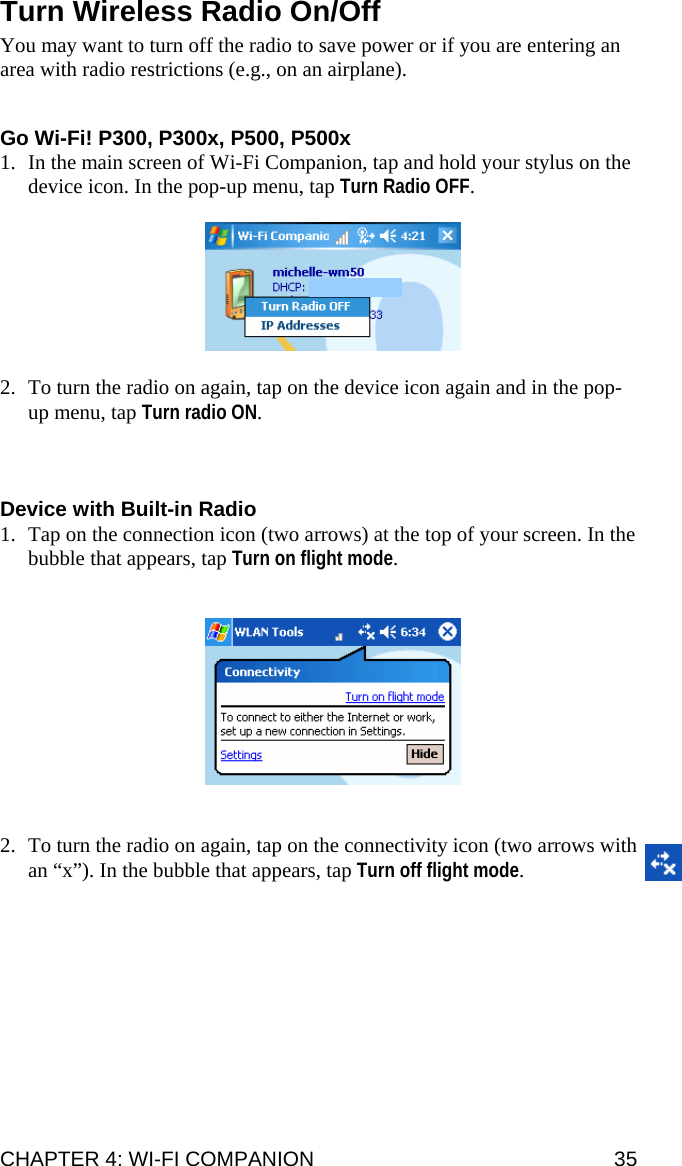 Turn Wireless Radio On/Off  You may want to turn off the radio to save power or if you are entering an area with radio restrictions (e.g., on an airplane).   Go Wi-Fi! P300, P300x, P500, P500x 1. In the main screen of Wi-Fi Companion, tap and hold your stylus on the device icon. In the pop-up menu, tap Turn Radio OFF.    2. To turn the radio on again, tap on the device icon again and in the pop-up menu, tap Turn radio ON.    Device with Built-in Radio 1. Tap on the connection icon (two arrows) at the top of your screen. In the bubble that appears, tap Turn on flight mode.      2. To turn the radio on again, tap on the connectivity icon (two arrows with an “x”). In the bubble that appears, tap Turn off flight mode. CHAPTER 4: WI-FI COMPANION  35 