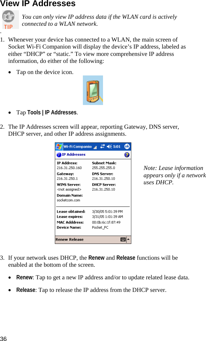 View IP Addresses   You can only view IP address data if the WLAN card is actively connected to a WLAN network. .  1. Whenever your device has connected to a WLAN, the main screen of Socket Wi-Fi Companion will display the device’s IP address, labeled as either “DHCP” or “static.” To view more comprehensive IP address information, do either of the following:  • Tap on the device icon.   • Tap Tools | IP Addresses.   2. The IP Addresses screen will appear, reporting Gateway, DNS server, DHCP server, and other IP address assignments.   Note: Lease information appears only if a network uses DHCP.    3. If your network uses DHCP, the Renew and Release functions will be enabled at the bottom of the screen.  • Renew: Tap to get a new IP address and/or to update related lease data.  • Release: Tap to release the IP address from the DHCP server. 36  