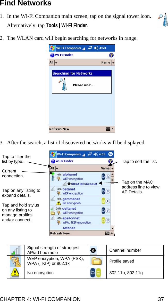 Find Networks   1. In the Wi-Fi Companion main screen, tap on the signal tower icon.   Alternatively, tap Tools | Wi-Fi Finder.  2. The WLAN card will begin searching for networks in range.    3. After the search, a list of discovered networks will be displayed.    Tap to filter the list by type.  Tap to sort the list. Current connection. Tap on the MAC address line to view AP Details. Tap on any listing to expand details. Tap and hold stylus on any listing to manage profiles and/or connect.    Signal strength of strongest AP/ad hoc radio    Channel number  WEP encryption, WPA (PSK), WPA (TKIP) or 802.1x   Profile saved  No encryption   802.11b, 802.11g  CHAPTER 4: WI-FI COMPANION  37 