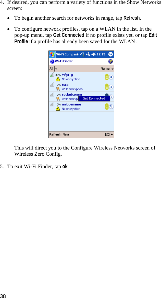 4. If desired, you can perform a variety of functions in the Show Networks screen:  • To begin another search for networks in range, tap Refresh.  • To configure network profiles, tap on a WLAN in the list. In the pop-up menu, tap Get Connected if no profile exists yet, or tap Edit Profile if a profile has already been saved for the WLAN .    This will direct you to the Configure Wireless Networks screen of Wireless Zero Config.  5. To exit Wi-Fi Finder, tap ok.  38  