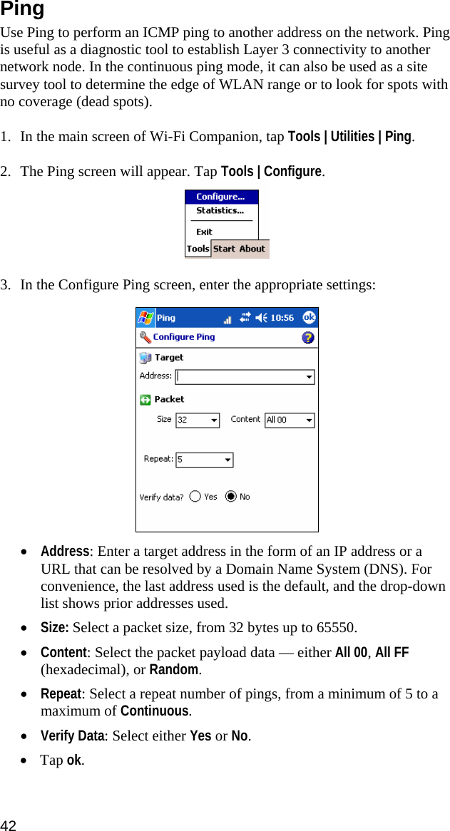 Ping  Use Ping to perform an ICMP ping to another address on the network. Ping is useful as a diagnostic tool to establish Layer 3 connectivity to another network node. In the continuous ping mode, it can also be used as a site survey tool to determine the edge of WLAN range or to look for spots with no coverage (dead spots).  1. In the main screen of Wi-Fi Companion, tap Tools | Utilities | Ping.  2. The Ping screen will appear. Tap Tools | Configure.   3. In the Configure Ping screen, enter the appropriate settings:    • Address: Enter a target address in the form of an IP address or a URL that can be resolved by a Domain Name System (DNS). For convenience, the last address used is the default, and the drop-down list shows prior addresses used. • Size: Select a packet size, from 32 bytes up to 65550. • Content: Select the packet payload data — either All 00, All FF (hexadecimal), or Random.   • Repeat: Select a repeat number of pings, from a minimum of 5 to a maximum of Continuous. • Verify Data: Select either Yes or No. • Tap ok.  42  