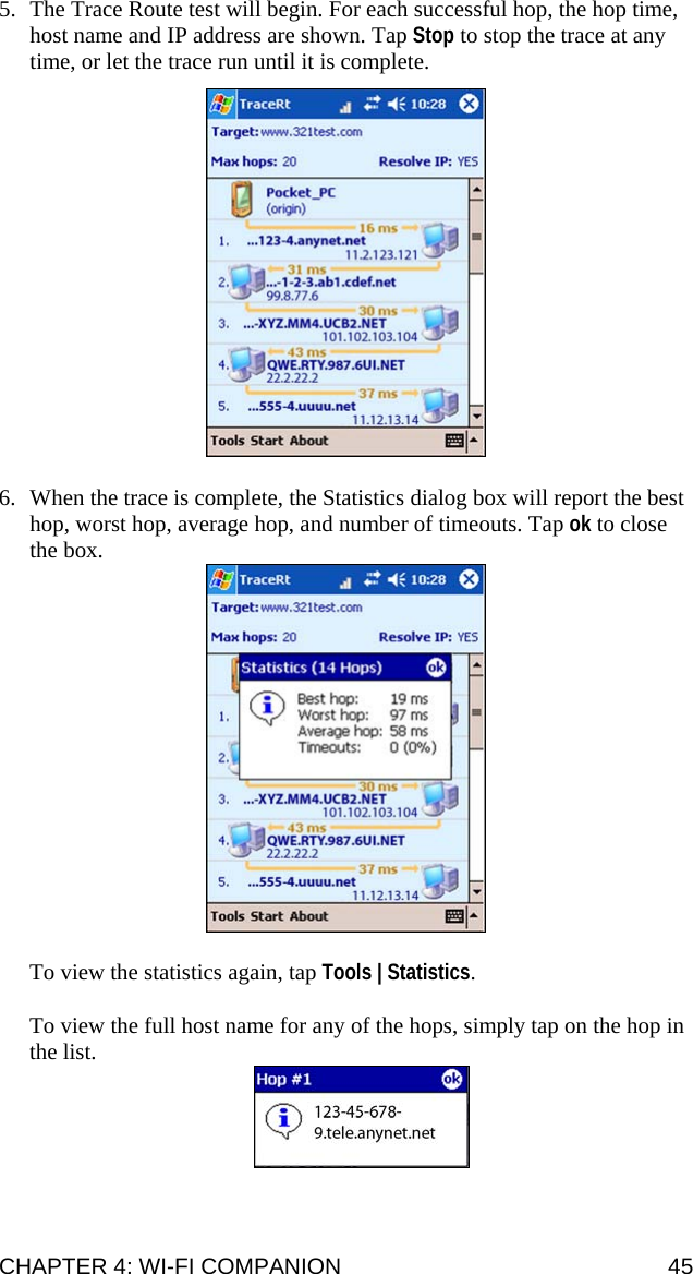 5. The Trace Route test will begin. For each successful hop, the hop time, host name and IP address are shown. Tap Stop to stop the trace at any time, or let the trace run until it is complete.    6. When the trace is complete, the Statistics dialog box will report the best hop, worst hop, average hop, and number of timeouts. Tap ok to close the box.   To view the statistics again, tap Tools | Statistics.  To view the full host name for any of the hops, simply tap on the hop in the list.  CHAPTER 4: WI-FI COMPANION  45 