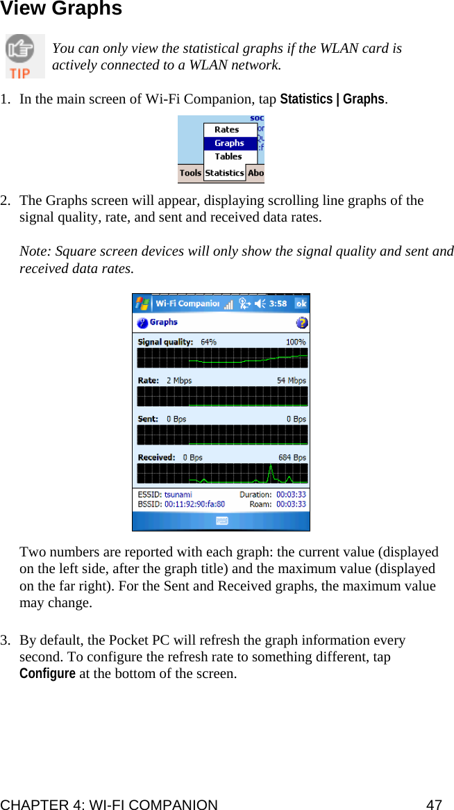 View Graphs  You can only view the statistical graphs if the WLAN card is actively connected to a WLAN network.  1. In the main screen of Wi-Fi Companion, tap Statistics | Graphs.    2. The Graphs screen will appear, displaying scrolling line graphs of the signal quality, rate, and sent and received data rates.  Note: Square screen devices will only show the signal quality and sent and received data rates.    Two numbers are reported with each graph: the current value (displayed on the left side, after the graph title) and the maximum value (displayed on the far right). For the Sent and Received graphs, the maximum value may change.  3. By default, the Pocket PC will refresh the graph information every second. To configure the refresh rate to something different, tap Configure at the bottom of the screen.   CHAPTER 4: WI-FI COMPANION  47 