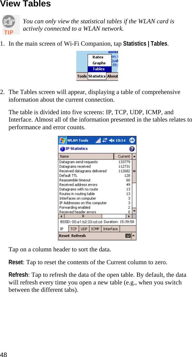 View Tables  You can only view the statistical tables if the WLAN card is actively connected to a WLAN network.  1. In the main screen of Wi-Fi Companion, tap Statistics | Tables.    2. The Tables screen will appear, displaying a table of comprehensive information about the current connection.   The table is divided into five screens: IP, TCP, UDP, ICMP, and Interface. Almost all of the information presented in the tables relates to performance and error counts.    Tap on a column header to sort the data.  Reset: Tap to reset the contents of the Current column to zero.  Refresh: Tap to refresh the data of the open table. By default, the data will refresh every time you open a new table (e.g., when you switch between the different tabs).  48  