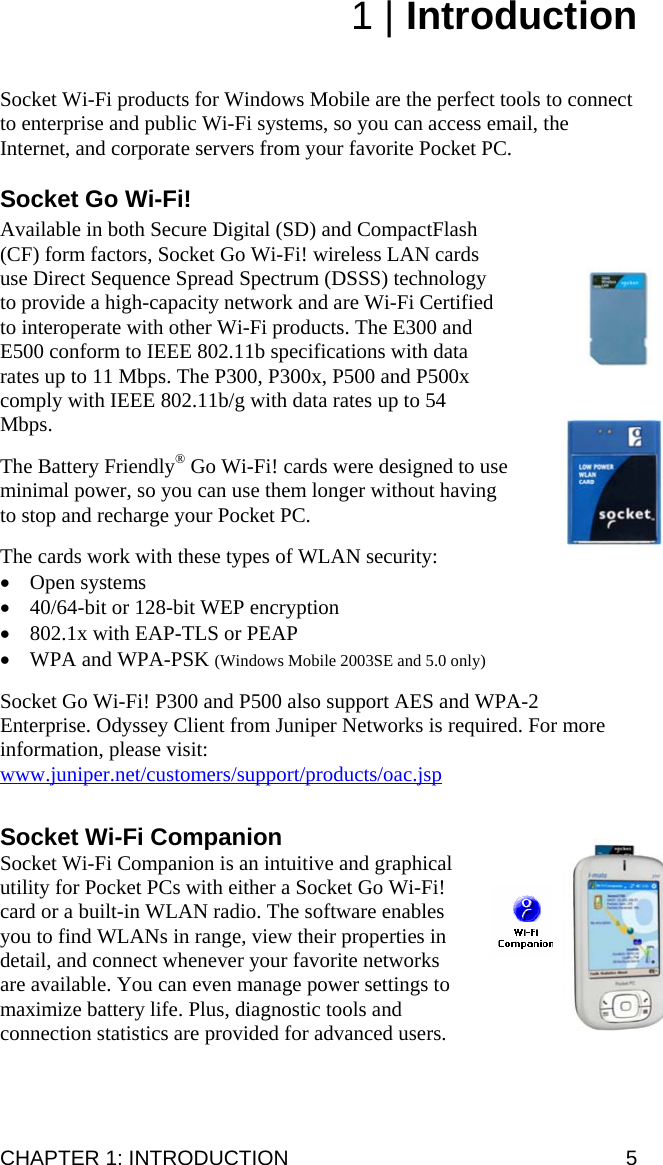 1 | Introduction   Socket Wi-Fi products for Windows Mobile are the perfect tools to connect to enterprise and public Wi-Fi systems, so you can access email, the Internet, and corporate servers from your favorite Pocket PC.  Socket Go Wi-Fi!  Available in both Secure Digital (SD) and CompactFlash (CF) form factors, Socket Go Wi-Fi! wireless LAN cards use Direct Sequence Spread Spectrum (DSSS) technology to provide a high-capacity network and are Wi-Fi Certified to interoperate with other Wi-Fi products. The E300 and E500 conform to IEEE 802.11b specifications with data rates up to 11 Mbps. The P300, P300x, P500 and P500x comply with IEEE 802.11b/g with data rates up to 54 Mbps.  The Battery Friendly® Go Wi-Fi! cards were designed to use minimal power, so you can use them longer without having to stop and recharge your Pocket PC.  The cards work with these types of WLAN security: • Open systems • 40/64-bit or 128-bit WEP encryption • 802.1x with EAP-TLS or PEAP • WPA and WPA-PSK (Windows Mobile 2003SE and 5.0 only)  Socket Go Wi-Fi! P300 and P500 also support AES and WPA-2 Enterprise. Odyssey Client from Juniper Networks is required. For more information, please visit: www.juniper.net/customers/support/products/oac.jsp Socket Wi-Fi Companion Socket Wi-Fi Companion is an intuitive and graphical utility for Pocket PCs with either a Socket Go Wi-Fi! card or a built-in WLAN radio. The software enables you to find WLANs in range, view their properties in detail, and connect whenever your favorite networks are available. You can even manage power settings to maximize battery life. Plus, diagnostic tools and connection statistics are provided for advanced users.  CHAPTER 1: INTRODUCTION  5 