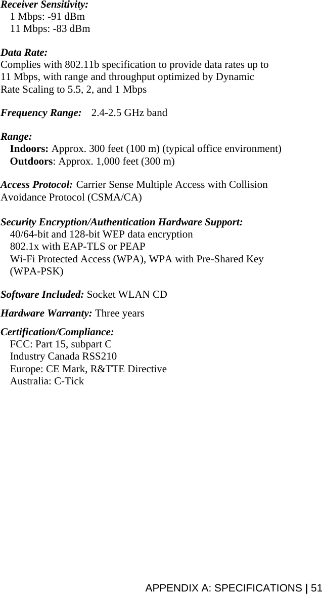 Receiver Sensitivity:   1 Mbps: -91 dBm   11 Mbps: -83 dBm  Data Rate:  Complies with 802.11b specification to provide data rates up to 11 Mbps, with range and throughput optimized by Dynamic Rate Scaling to 5.5, 2, and 1 Mbps  Frequency Range:   2.4-2.5 GHz band  Range:   Indoors: Approx. 300 feet (100 m) (typical office environment)   Outdoors: Approx. 1,000 feet (300 m)  Access Protocol:  Carrier Sense Multiple Access with Collision Avoidance Protocol (CSMA/CA)  Security Encryption/Authentication Hardware Support:   40/64-bit and 128-bit WEP data encryption   802.1x with EAP-TLS or PEAP   Wi-Fi Protected Access (WPA), WPA with Pre-Shared Key (WPA-PSK)  Software Included: Socket WLAN CD  Hardware Warranty: Three years  Certification/Compliance:   FCC: Part 15, subpart C   Industry Canada RSS210   Europe: CE Mark, R&amp;TTE Directive  Australia: C-Tick  APPENDIX A: SPECIFICATIONS | 51 