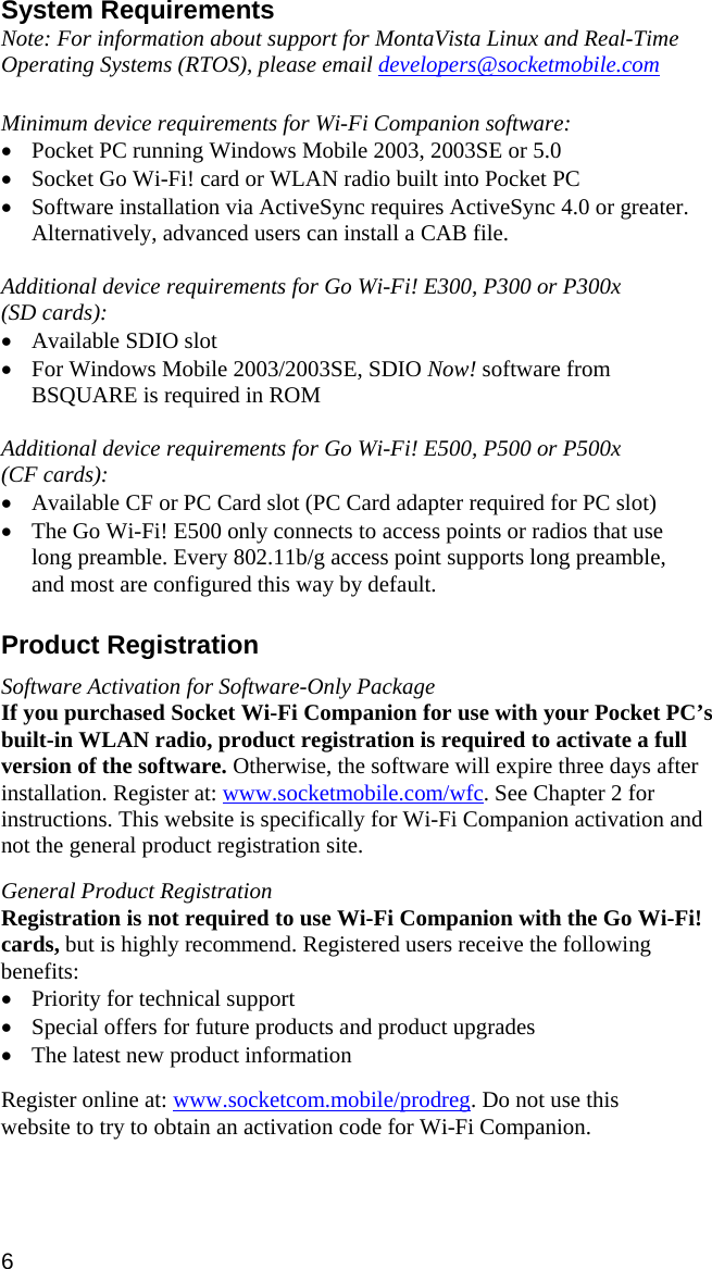 System Requirements Note: For information about support for MontaVista Linux and Real-Time Operating Systems (RTOS), please email developers@socketmobile.com  Minimum device requirements for Wi-Fi Companion software: • Pocket PC running Windows Mobile 2003, 2003SE or 5.0 • Socket Go Wi-Fi! card or WLAN radio built into Pocket PC • Software installation via ActiveSync requires ActiveSync 4.0 or greater. Alternatively, advanced users can install a CAB file.  Additional device requirements for Go Wi-Fi! E300, P300 or P300x  (SD cards): • Available SDIO slot • For Windows Mobile 2003/2003SE, SDIO Now! software from BSQUARE is required in ROM  Additional device requirements for Go Wi-Fi! E500, P500 or P500x  (CF cards): • Available CF or PC Card slot (PC Card adapter required for PC slot) • The Go Wi-Fi! E500 only connects to access points or radios that use long preamble. Every 802.11b/g access point supports long preamble, and most are configured this way by default.  Product Registration  Software Activation for Software-Only Package If you purchased Socket Wi-Fi Companion for use with your Pocket PC’s built-in WLAN radio, product registration is required to activate a full version of the software. Otherwise, the software will expire three days after installation. Register at: www.socketmobile.com/wfc. See Chapter 2 for instructions. This website is specifically for Wi-Fi Companion activation and not the general product registration site.  General Product Registration Registration is not required to use Wi-Fi Companion with the Go Wi-Fi! cards, but is highly recommend. Registered users receive the following benefits: • Priority for technical support • Special offers for future products and product upgrades • The latest new product information  Register online at: www.socketcom.mobile/prodreg. Do not use this website to try to obtain an activation code for Wi-Fi Companion. 6 