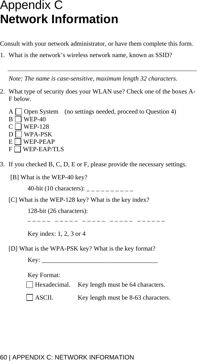 Appendix C  Network Information    Consult with your network administrator, or have them complete this form.  1. What is the network’s wireless network name, known as SSID?     Note: The name is case-sensitive, maximum length 32 characters.  2. What type of security does your WLAN use? Check one of the boxes A-F below.  A   Open System  (no settings needed, proceed to Question 4) B   WEP-40  C   WEP-128 D   WPA-PSK E   WEP-PEAP F   WEP-EAP/TLS  3. If you checked B, C, D, E or F, please provide the necessary settings.   [B] What is the WEP-40 key?    40-bit (10 characters): _ _ _ _ _ _ _ _ _ _  [C] What is the WEP-128 key? What is the key index?   128-bit (26 characters):    _ _ _ _ _   _ _ _ _ _   _ _ _ _ _   _ _ _ _ _   _ _ _ _ _ _    Key index: 1, 2, 3 or 4  [D] What is the WPA-PSK key? What is the key format?  Key: ____________________________________   Key Format:   Hexadecimal.  Key length must be 64 characters.   ASCII.  Key length must be 8-63 characters.  60 | APPENDIX C: NETWORK INFORMATION 