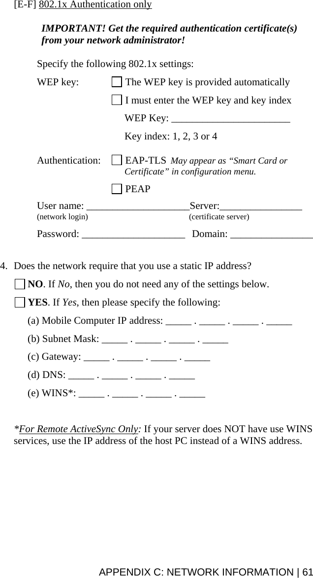 APPENDIX C: NETWORK INFORMATION | 61 [E-F] 802.1x Authentication only  IMPORTANT! Get the required authentication certificate(s) from your network administrator!  Specify the following 802.1x settings:  WEP key:   The WEP key is provided automatically    I must enter the WEP key and key index      WEP Key: _______________________      Key index: 1, 2, 3 or 4  Authentication:   EAP-TLS  May appear as “Smart Card or      Certificate” in configuration menu.   PEAP  User name: ____________________Server:________________ (network login)  (certificate server)  Password: ____________________  Domain: ________________   4. Does the network require that you use a static IP address?  NO. If No, then you do not need any of the settings below.  YES. If Yes, then please specify the following: (a) Mobile Computer IP address: _____ . _____ . _____ . _____ (b) Subnet Mask: _____ . _____ . _____ . _____ (c) Gateway: _____ . _____ . _____ . _____ (d) DNS: _____ . _____ . _____ . _____ (e) WINS*: _____ . _____ . _____ . _____  *For Remote ActiveSync Only: If your server does NOT have use WINS services, use the IP address of the host PC instead of a WINS address.  