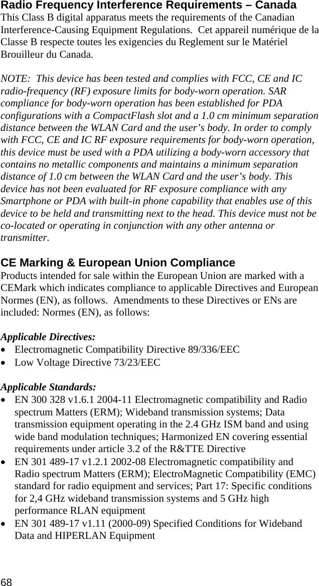 Radio Frequency Interference Requirements – Canada This Class B digital apparatus meets the requirements of the Canadian Interference-Causing Equipment Regulations.  Cet appareil numérique de la Classe B respecte toutes les exigencies du Reglement sur le Matériel Brouilleur du Canada.  NOTE:  This device has been tested and complies with FCC, CE and IC radio-frequency (RF) exposure limits for body-worn operation. SAR compliance for body-worn operation has been established for PDA configurations with a CompactFlash slot and a 1.0 cm minimum separation distance between the WLAN Card and the user’s body. In order to comply with FCC, CE and IC RF exposure requirements for body-worn operation, this device must be used with a PDA utilizing a body-worn accessory that contains no metallic components and maintains a minimum separation distance of 1.0 cm between the WLAN Card and the user’s body. This device has not been evaluated for RF exposure compliance with any Smartphone or PDA with built-in phone capability that enables use of this device to be held and transmitting next to the head. This device must not be co-located or operating in conjunction with any other antenna or transmitter.  CE Marking &amp; European Union Compliance Products intended for sale within the European Union are marked with a CEMark which indicates compliance to applicable Directives and European Normes (EN), as follows.  Amendments to these Directives or ENs are included: Normes (EN), as follows:  Applicable Directives: • Electromagnetic Compatibility Directive 89/336/EEC • Low Voltage Directive 73/23/EEC  Applicable Standards: • EN 300 328 v1.6.1 2004-11 Electromagnetic compatibility and Radio spectrum Matters (ERM); Wideband transmission systems; Data transmission equipment operating in the 2.4 GHz ISM band and using wide band modulation techniques; Harmonized EN covering essential requirements under article 3.2 of the R&amp;TTE Directive • EN 301 489-17 v1.2.1 2002-08 Electromagnetic compatibility and Radio spectrum Matters (ERM); ElectroMagnetic Compatibility (EMC) standard for radio equipment and services; Part 17: Specific conditions for 2,4 GHz wideband transmission systems and 5 GHz high performance RLAN equipment • EN 301 489-17 v1.11 (2000-09) Specified Conditions for Wideband Data and HIPERLAN Equipment 68 
