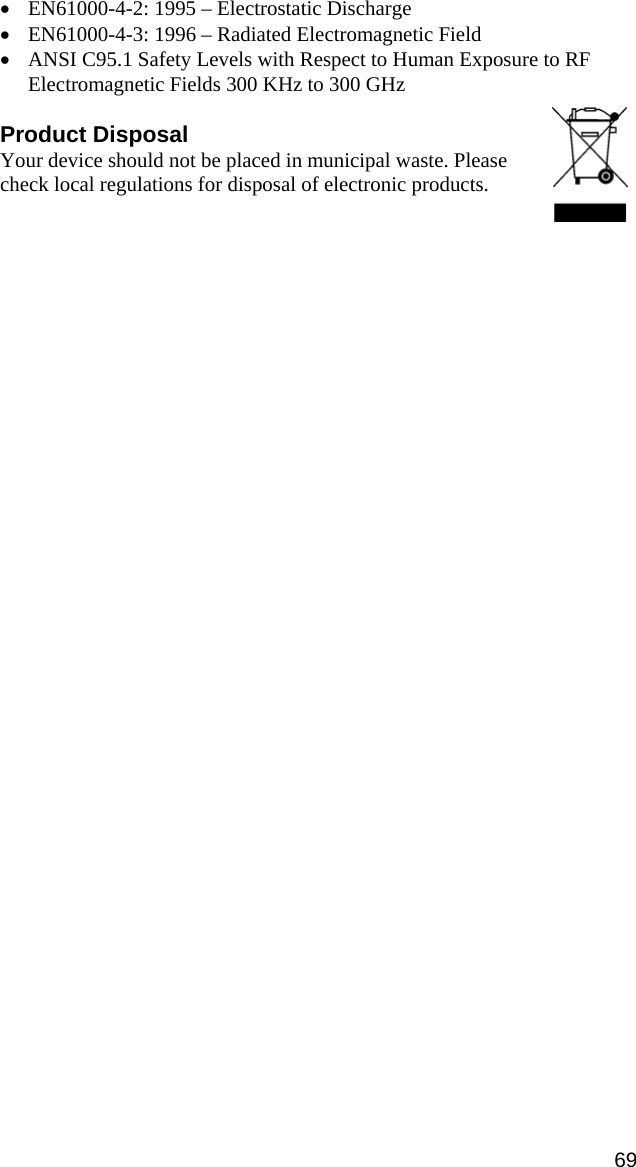 • EN61000-4-2: 1995 – Electrostatic Discharge • EN61000-4-3: 1996 – Radiated Electromagnetic Field • ANSI C95.1 Safety Levels with Respect to Human Exposure to RF Electromagnetic Fields 300 KHz to 300 GHz  Product Disposal Your device should not be placed in municipal waste. Please check local regulations for disposal of electronic products.69 