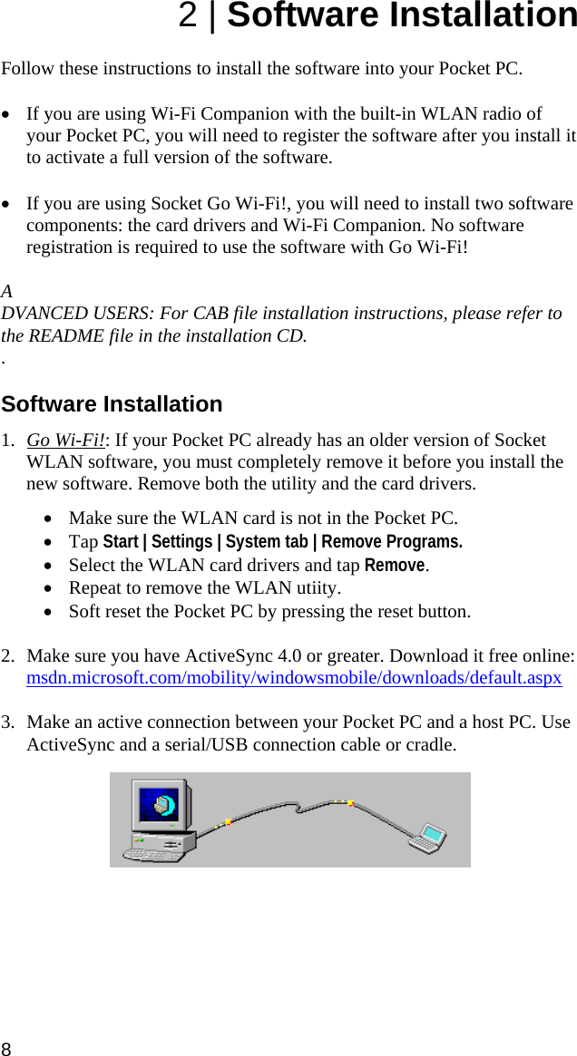 2 | Software Installation  Follow these instructions to install the software into your Pocket PC.   • If you are using Wi-Fi Companion with the built-in WLAN radio of your Pocket PC, you will need to register the software after you install it to activate a full version of the software.   • If you are using Socket Go Wi-Fi!, you will need to install two software components: the card drivers and Wi-Fi Companion. No software registration is required to use the software with Go Wi-Fi!  A DVANCED USERS: For CAB file installation instructions, please refer to the README file in the installation CD. .  Software Installation  1. Go Wi-Fi!: If your Pocket PC already has an older version of Socket WLAN software, you must completely remove it before you install the new software. Remove both the utility and the card drivers.  • Make sure the WLAN card is not in the Pocket PC.  • Tap Start | Settings | System tab | Remove Programs.  • Select the WLAN card drivers and tap Remove. • Repeat to remove the WLAN utiity. • Soft reset the Pocket PC by pressing the reset button.  2. Make sure you have ActiveSync 4.0 or greater. Download it free online: msdn.microsoft.com/mobility/windowsmobile/downloads/default.aspx  3. Make an active connection between your Pocket PC and a host PC. Use ActiveSync and a serial/USB connection cable or cradle.      8 