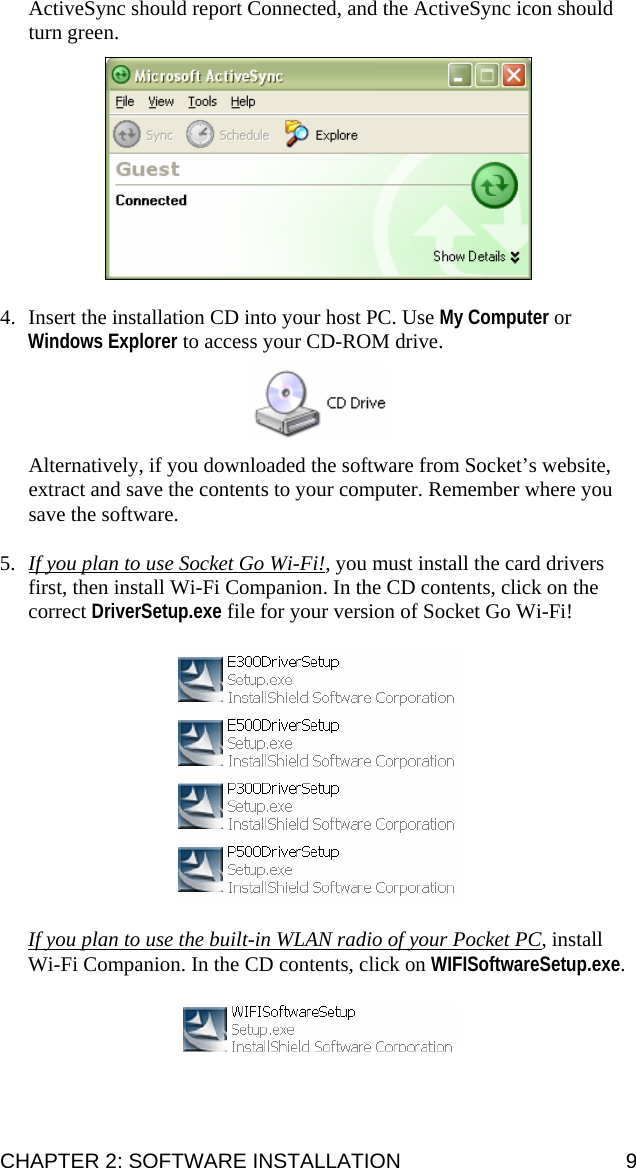 ActiveSync should report Connected, and the ActiveSync icon should turn green.    4. Insert the installation CD into your host PC. Use My Computer or Windows Explorer to access your CD-ROM drive.     Alternatively, if you downloaded the software from Socket’s website, extract and save the contents to your computer. Remember where you save the software.  5. If you plan to use Socket Go Wi-Fi!, you must install the card drivers first, then install Wi-Fi Companion. In the CD contents, click on the correct DriverSetup.exe file for your version of Socket Go Wi-Fi!    If you plan to use the built-in WLAN radio of your Pocket PC, install Wi-Fi Companion. In the CD contents, click on WIFISoftwareSetup.exe.     CHAPTER 2: SOFTWARE INSTALLATION  9 