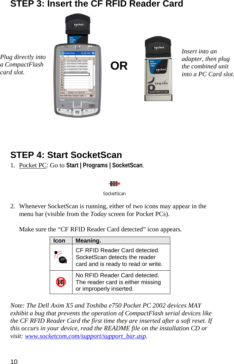 STEP 3: Insert the CF RFID Reader Card   Insert into an adapter, then plug the combined unit into a PC Card slot. Plug directly into a CompactFlash card slot.  OR     STEP 4: Start SocketScan  1. Pocket PC: Go to Start | Programs | SocketScan.     2. Whenever SocketScan is running, either of two icons may appear in the menu bar (visible from the Today screen for Pocket PCs).   Make sure the “CF RFID Reader Card detected” icon appears.  Icon  Meaning.  CF RFID Reader Card detected. SocketScan detects the reader card and is ready to read or write.  No RFID Reader Card detected. The reader card is either missing or improperly inserted.   Note: The Dell Axim X5 and Toshiba e750 Pocket PC 2002 devices MAY exhibit a bug that prevents the operation of CompactFlash serial devices like the CF RFID Reader Card the first time they are inserted after a soft reset. If this occurs in your device, read the README file on the installation CD or visit: www.socketcom.com/support/support_bar.asp. 10 